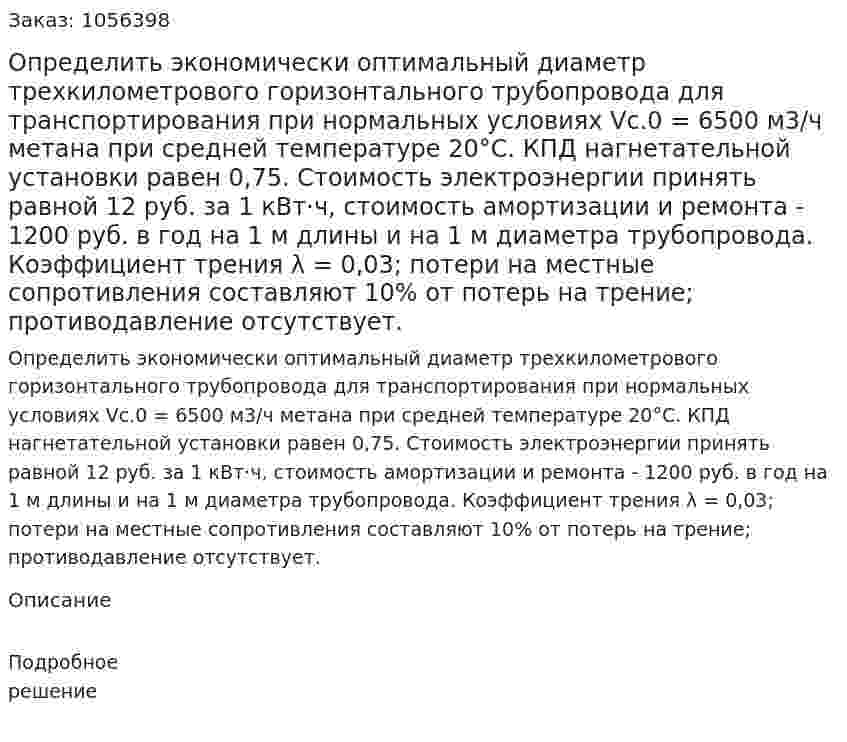 Определить экономически оптимальный диаметр трехкилометрового горизонтального трубопровода для транспор­тирования при нормальных условиях Vс.0 = 6500 м3/ч метана при средней температуре 20°С. КПД нагнетательной установки равен 0,75. Стоимость электроэнергии принять равной 12 руб. за 1 кВт·ч, стоимость амортизации и ремонта - 1200 руб. в год на 1 м длины и на 1 м диаметра трубопровода. Коэффициент трения λ = 0,03; потери на местные сопротивления составляют 10% от потерь на трение; противодавление отсутствует. 