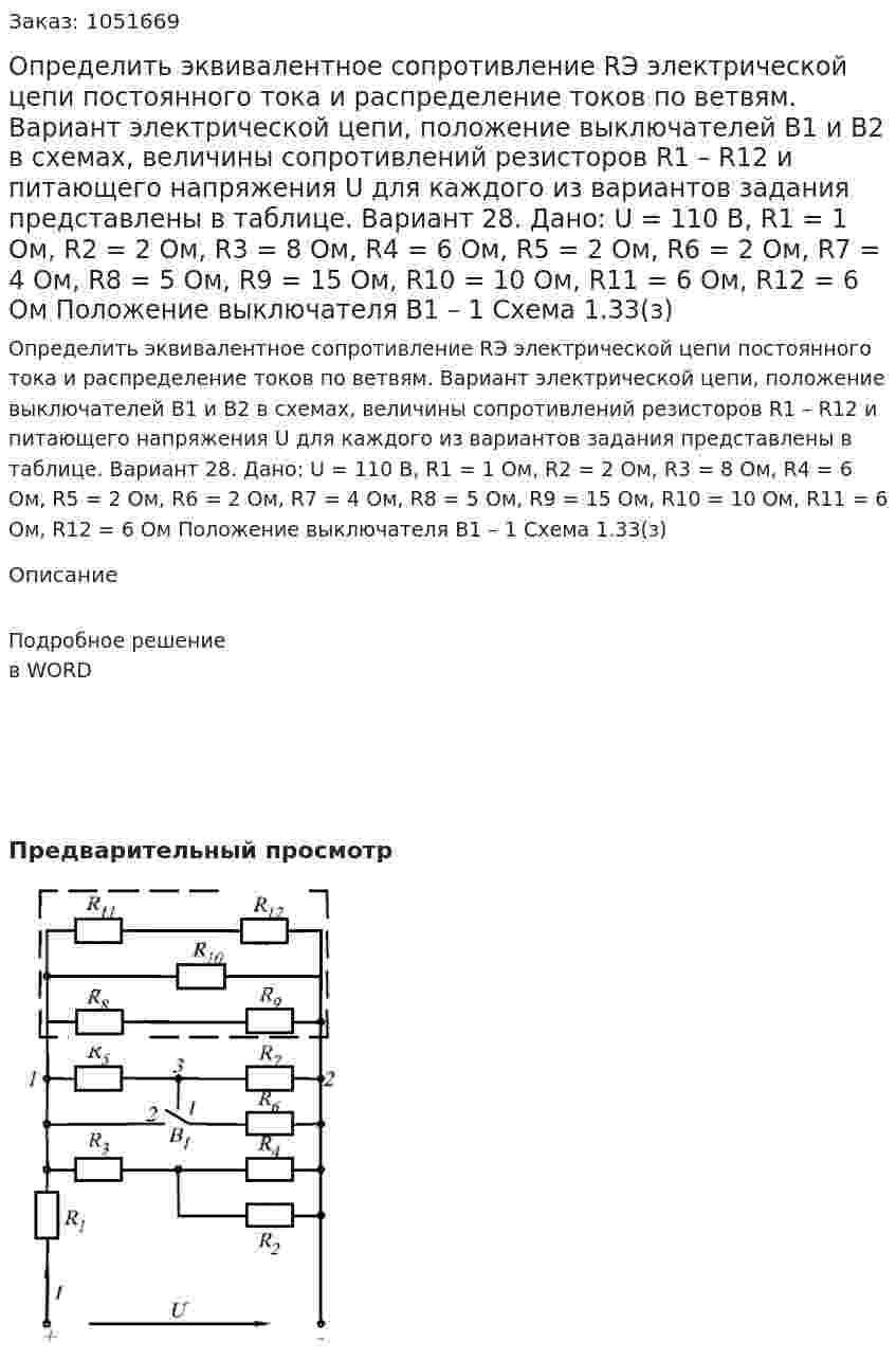 Определить эквивалентное сопротивление RЭ электрической цепи постоянного тока и распределение токов по ветвям. Вариант электрической цепи, положение выключателей В1 и В2 в схемах, величины сопротивлений резисторов R1 – R12 и питающего напряжения U для каждого из вариантов задания представлены в таблице. Вариант 28. Дано: U = 110 В, R1 = 1 Ом, R2 = 2 Ом, R3 = 8 Ом, R4 = 6 Ом, R5 = 2 Ом, R6 = 2 Ом, R7 = 4 Ом, R8 = 5 Ом, R9 = 15 Ом, R10 = 10 Ом, R11 = 6 Ом, R12 = 6 Ом Положение выключателя В1 – 1 Схема 1.33(з) 