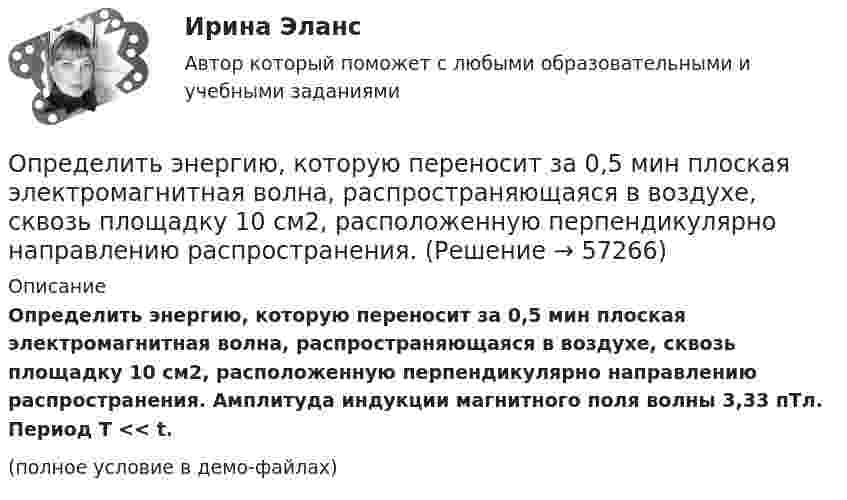     
            Описание
            Определить энергию, которую переносит за 0,5 мин плоская электромагнитная волна, распространяющаяся в воздухе, сквозь площадку 10 см2, расположенную перпендикулярно направлению распространения. Амплитуда индукции магнитного поля волны 3,33 пТл. Период T << t.(полное условие в демо-файлах)   
            
            
            Определить энергию и силу притяжения обкладок плоского конденсатора при условии, что разность потенциалов между обкладками 5 кВ, заряд каждой обкладки 0,1 мкКл, расстояние между обкладками 1 см.Определить энергию, которую переносит за 0,5 мин плоская электромагнитная волна, распространяющаяся в воздухе, сквозь площадку 10 см2, расположенную перпендикулярно направлению распространения.Определить энергию, необходимую для разделения ядра 20Ne на две -частицы и ядро 12С. Энергии связи на один нуклон в ядрах 20Ne, 4Не и 12С равны соответственно 8,03; 7,07 и 7,68 МэВ.Определить энергию реакции взаимодействия ядра изотопа лития  (массовое число М = 7, зарядовое число Z = 3) с протоном, в результате  которой образуется ядро изотопа бериллия (М = 7, Z = 4) и нейтрон. Энергия  связи ядер изотопов лития и бериллияОпределить энергию связи, которую нужно затратить для отрыва нейтрона от ядра 23Na.Определить энергию связи, приходящуюся на один нуклон в ядре атома кислорода 16ООпределить энергию фотона, соответствующего второй линии ультрафиолетовой серии (серии Лаймана) спектра атома водорода. Определить энергетическую освещенность (облученность) Е, зеркальной поверхности, если давление р, производимое излучением, равно 40 мкПа. Излучение падает нормально к поверхности.Определить энергию T, которую необходимо дополнительно сообщить электрону, чтобы его дебройлевская длина волны уменьшилась от  0,2 нм до 0,1 нм.Определить энергию T, которую необходимо дополнительно сообщить электрону, чтобы его дебройлевская длина волны уменьшилась от 1 = 0,2 нм до 2 = 0,1 нм.Определить энергию W магнитного поля соленоида, содержащего N = 500 витков, которые намотаны на картонный каркас радиусом r = 2 см и длиной l = 0,5 м, если по его обмотке течёт ток I = 5 А.Определить энергию взаимодействия системы электрических зарядовОпределить энергию в мкДж, которую переносит за время 2 мин плоская синусоидальная волна, распространяющаяся в вакууме, через площадку 5 см2, расположенную перпендикулярно направлению распространения волны.Определить энергию вращательного движения молекул, содержащихся в 1 кг азота при температуре 7 0С. 