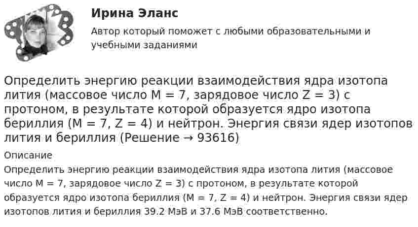      
            Описание
            Определить энергию реакции взаимодействия ядра изотопа лития (массовое число М = 7, зарядовое число Z = 3) с протоном, в результате которой образуется ядро изотопа бериллия (М = 7, Z = 4) и нейтрон. Энергия связи ядер изотопов лития и бериллия 39.2 МэВ и 37.6 МэВ соответственно.   
            
            
            Определить энергию, необходимую для разделения ядра 20Ne на две -частицы и ядро 12С. Энергии связи на один нуклон в ядрах 20Ne, 4Не и 12С равны соответственно 8,03; 7,07 и 7,68 МэВ.Определить энергию реакции взаимодействия ядра изотопа лития  (массовое число М = 7, зарядовое число Z = 3) с протоном, в результате  которой образуется ядро изотопа бериллия (М = 7, Z = 4) и нейтрон. Энергия  связи ядер изотопов лития и бериллияОпределить энергию связи, которую нужно затратить для отрыва нейтрона от ядра 23Na.Определить энергию связи, приходящуюся на один нуклон в ядре атома кислорода 16ООпределить энергию фотона, соответствующего второй линии ультрафиолетовой серии (серии Лаймана) спектра атома водорода. Определить эффективность использования трудовых ресурсов, рассчитав среднегодовую выработку труда одного работника и с помощью метода цепных подстановок.Определить эффективный диаметр молекулы газа, для которого критическая температура равна 282,7 К, поправка в уравнении Ван-дер-Ваальса a = 45,3·10-2 Н·м4/моль2.Определить энергию T, которую необходимо дополнительно сообщить электрону, чтобы его дебройлевская длина волны уменьшилась от 1 = 0,2 нм до 2 = 0,1 нм.Определить энергию W магнитного поля соленоида, содержащего N = 500 витков, которые намотаны на картонный каркас радиусом r = 2 см и длиной l = 0,5 м, если по его обмотке течёт ток I = 5 А.Определить энергию взаимодействия системы электрических зарядовОпределить энергию в мкДж, которую переносит за время 2 мин плоская синусоидальная волна, распространяющаяся в вакууме, через площадку 5 см2, расположенную перпендикулярно направлению распространения волны.Определить энергию вращательного движения молекул, содержащихся в 1 кг азота при температуре 7 0С. Определить энергию вращательного движения молекулы кислорода при температуре t = – 173 °C.Определить энергию и силу притяжения обкладок плоского конденсатора при условии, что разность потенциалов между обкладками 5 кВ, заряд каждой обкладки 0,1 мкКл, расстояние между обкладками 1 см.