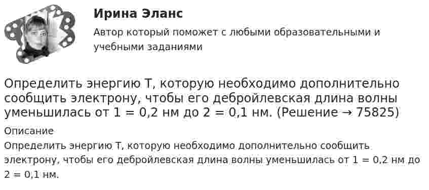      
            Описание
            Определить энергию T, которую необходимо дополнительно сообщить электрону, чтобы его дебройлевская длина волны уменьшилась от 1 = 0,2 нм до 2 = 0,1 нм.   
            
            
            Определить энергию T, которую необходимо дополнительно сообщить электрону, чтобы его дебройлевская длина волны уменьшилась от  0,2 нм до 0,1 нм.Определить энергию T, которую необходимо дополнительно сообщить электрону, чтобы его дебройлевская длина волны уменьшилась от 1 = 0,2 нм до 2 = 0,1 нм.Определить энергию W магнитного поля соленоида, содержащего N = 500 витков, которые намотаны на картонный каркас радиусом r = 2 см и длиной l = 0,5 м, если по его обмотке течёт ток I = 5 А.Определить энергию взаимодействия системы электрических зарядовОпределить энергию в мкДж, которую переносит за время 2 мин плоская синусоидальная волна, распространяющаяся в вакууме, через площадку 5 см2, расположенную перпендикулярно направлению распространения волны.Определить энергию вращательного движения молекул, содержащихся в 1 кг азота при температуре 7 0С. Определить энергию вращательного движения молекулы кислорода при температуре t = – 173 °C.Определить ЭДС и внутреннее сопротивление аккумулятора, если при силе тока 5 А от даёт во внешнюю цепь мощность 9,5 Вт, а при силе тока 8 А во внешней цепи выделяется 14,4 Вт.Определить ЭДС и внутреннее сопротивление источника, если при подключении к этому источнику нагрузки сопротивлением 5 Ом напряжение на ней составляет 10 В, а при подключении нагрузки сопротивлением 20 Ом напряжение на нагрузке составляет 20 В.Определить экологический ущерб и штраф за квартал и за годОпределить экономический эффект от внедрения использования нового оборудования и величину удельных затратОпределить электрический заряд, прошедший через поперечное сечение провода сопротивлением R = 3 Ом при равномерном нарастании напряжения на концах провода от U1 = 2 В до U2 = 4 В в течение времени t = 20 с.  (20 Кл)Определить электродвижущую силу аккумуляторной батареи, ток короткого замыкания которой 10 А, если при подключении к ней резистора сопротивлением 2 Ом сила тока в цепи равна 1 А.Определить электроёмкость коаксиального кабеля длиной 10 км, радиус внутренней жилы которого равен 1 мм, а внешней оболочки – 2 мм. Кабель заполнен веществом с диэлектрической проницаемостью равной 2.