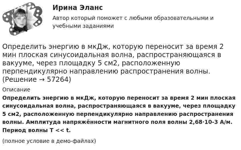     
            Описание
            Определить энергию в мкДж, которую переносит за время 2 мин плоская синусоидальная волна, распространяющаяся в вакууме, через площадку 5 см2, расположенную перпендикулярно направлению распространения волны. Амплитуда напряжённости магнитного поля волны 2,68·10-3 А/м. Период волны T << t.(полное условие в демо-файлах)   
            
            
            Определить энергию взаимодействия системы электрических зарядовОпределить энергию в мкДж, которую переносит за время 2 мин плоская синусоидальная волна, распространяющаяся в вакууме, через площадку 5 см2, расположенную перпендикулярно направлению распространения волны.Определить энергию вращательного движения молекул, содержащихся в 1 кг азота при температуре 7 0С. Определить энергию вращательного движения молекулы кислорода при температуре t = – 173 °C.Определить энергию и силу притяжения обкладок плоского конденсатора при условии, что разность потенциалов между обкладками 5 кВ, заряд каждой обкладки 0,1 мкКл, расстояние между обкладками 1 см.Определить энергию, которую переносит за 0,5 мин плоская электромагнитная волна, распространяющаяся в воздухе, сквозь площадку 10 см2, расположенную перпендикулярно направлению распространения.Определить энергию, необходимую для разделения ядра 20Ne на две -частицы и ядро 12С. Энергии связи на один нуклон в ядрах 20Ne, 4Не и 12С равны соответственно 8,03; 7,07 и 7,68 МэВ.Определить экономический эффект от внедрения использования нового оборудования и величину удельных затратОпределить электрический заряд, прошедший через поперечное сечение провода сопротивлением R = 3 Ом при равномерном нарастании напряжения на концах провода от U1 = 2 В до U2 = 4 В в течение времени t = 20 с.  (20 Кл)Определить электродвижущую силу аккумуляторной батареи, ток короткого замыкания которой 10 А, если при подключении к ней резистора сопротивлением 2 Ом сила тока в цепи равна 1 А.Определить электроёмкость коаксиального кабеля длиной 10 км, радиус внутренней жилы которого равен 1 мм, а внешней оболочки – 2 мм. Кабель заполнен веществом с диэлектрической проницаемостью равной 2.Определить энергетическую освещенность (облученность) Е, зеркальной поверхности, если давление р, производимое излучением, равно 40 мкПа. Излучение падает нормально к поверхности.Определить энергию T, которую необходимо дополнительно сообщить электрону, чтобы его дебройлевская длина волны уменьшилась от  0,2 нм до 0,1 нм.Определить энергию T, которую необходимо дополнительно сообщить электрону, чтобы его дебройлевская длина волны уменьшилась от 1 = 0,2 нм до 2 = 0,1 нм.