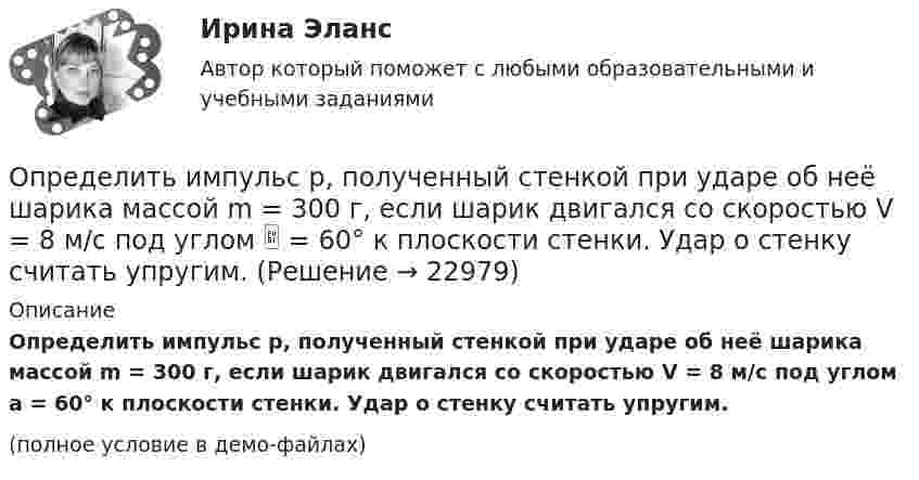     
          Описание
          Определить импульс p, полученный стенкой при ударе об неё шарика массой m = 300 г, если шарик двигался со скоростью V = 8 м/с под углом a = 60° к плоскости стенки. Удар о стенку считать упругим.(полное условие в демо-файлах)  
            
            
            Определить изменение энтропии, происходящее при смешивании 5 кг воды, находящейся при температуре 280 К, и 8 кг воды, находящейся при температуре 350 К.Определить импульс p, полученный стенкой при ударе об неё шарика массой m = 300 г, если шарик двигался со скоростью V = 8 м/с под углом  = 60° к плоскости стенки. Удар о стенку считать упругим.Определить импульс ре электрона отдачи, если фотон с энергией 1 = 1,53 МэВ в результате рассеяния на свободном электроне потерял 1/3 своей энергии.Определить импульс ре электрона отдачи, если фотон с энергией  1,53 МэВ в результате рассеяния на свободном электроне потерял 1/3 своей энергии.Определить импульс фотона, масса которого равна массе покоя протона. Определить индивидуально-личностные качества, которые необходимы Вам – менеджеру отдела продаж, и выберите инструменты для их определения. Опишите идеального для Вас подчиненного.Определить индуктивность катушки, если при изменении тока в ней от 5 до 10 А за 0,1 с возникает ЭДС самоиндукции 10 В.  (0,2 Гн)Определить изменение энтропии 1 моля идеального газа при изохорном, изобарном и изотермическом процессах.Определить изменение энтропии 2,0 кг расплавленного свинца при охлаждении его от 327 °C до 10 °C. Температура плавления свинца 327 °C.Определить изменение энтропии 4 кг свинца при охлаждении его от 327 до 0 °С.Определить изменение энтропии при изобарном нагревании 0,1 кг азота от 17 до 100 °C.Определить изменение энтропии при изобарном нагревании 0,1 кг водорода от 17 до 100 °C.Определить изменение энтропии при изотермическом расширении 1 г водорода, если известно, что объём газа увеличился в 3 раза.Определить изменение энтропии при плавлении 1 кг льда, находившегося при температуре 0 °C, и последующем нагревании воды до температуры 57 °C. Удельная теплота плавления льда – 3,35·105 Дж/кг, удельная теплоёмкость воды – 4190 Дж/кг·К.