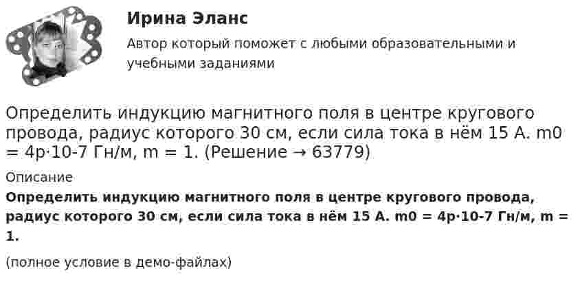    
            Описание
            Определить индукцию магнитного поля в центре кругового провода, радиус которого 30 см, если сила тока в нём 15 А. m0 = 4p·10-7 Гн/м, m = 1.(полное условие в демо-файлах)   
            
            
            Определить индукцию магнитного поля в точке O, если проводник с током I имеет вид, показанный на рисунке. Радиус изогнутой части проводника считать известным; нижний прямолинейный проводник находится на расстоянии R от точки O.Определить индукцию магнитного поля в центре кругового провода, радиус которого 30 см, если сила тока в нём 15 А. m0 = 4p·10-7 Гн/м, m = 1.Определить индукцию магнитного поля двух длинных прямых параллельных проводников с одинаково направленными токами I1 = 0,2 А и I2 = 0,4 А в точке, лежащей на продолжении прямой, соединяющей проводники с токамиОпределить индукцию магнитного поля двух длинных прямых параллельных проводников с одинаково направленными токами I = 10 А в точке, расположенной на продолжении прямой, соединяющей проводники с токами, Определить интенсивность звука (Вт/м2), уровень интенсивности L которого составляет 67 дБ. Интенсивность звука на пороге слышимости I0 = 10-12 Вт/м2.Определить, какая доля радиоактивного изотопа EMBED Equation.3  распадается в течение времени t = 6 сут.Определить, какая доля радиоактивного изотопа   распадается в течение времени t = 6 сут.Определить изменение энтропии, происходящее при смешивании 5 кг воды, находящейся при температуре 280 К, и 8 кг воды, находящейся при температуре 350 К.Определить импульс p, полученный стенкой при ударе об неё шарика массой m = 300 г, если шарик двигался со скоростью V = 8 м/с под углом  = 60° к плоскости стенки. Удар о стенку считать упругим.Определить импульс ре электрона отдачи, если фотон с энергией 1 = 1,53 МэВ в результате рассеяния на свободном электроне потерял 1/3 своей энергии.Определить импульс ре электрона отдачи, если фотон с энергией  1,53 МэВ в результате рассеяния на свободном электроне потерял 1/3 своей энергии.Определить импульс фотона, масса которого равна массе покоя протона. Определить индивидуально-личностные качества, которые необходимы Вам – менеджеру отдела продаж, и выберите инструменты для их определения. Опишите идеального для Вас подчиненного.Определить индуктивность катушки, если при изменении тока в ней от 5 до 10 А за 0,1 с возникает ЭДС самоиндукции 10 В.  (0,2 Гн)