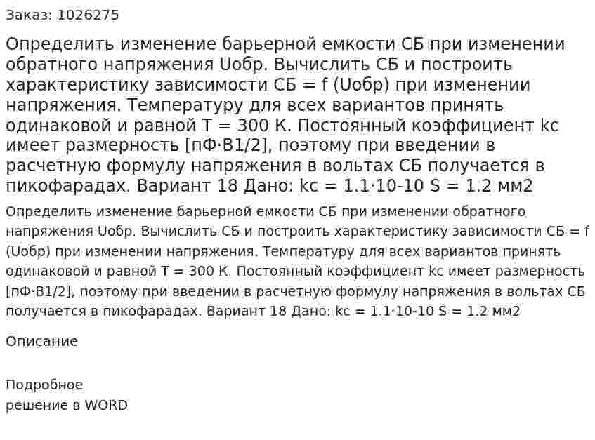 Определить изменение барьерной емкости CБ при изменении обратного напряжения Uобр. Вычислить CБ и построить характеристику зависимости CБ = f (Uобр) при изменении напряжения. Температуру для всех вариантов принять одинаковой и равной T = 300 К. Постоянный коэффициент kc имеет размерность [пФ·В1/2], поэтому при введении в расчетную формулу напряжения в вольтах CБ получается в пикофарадах. Вариант 18  Дано:  kc = 1.1·10-10 S = 1.2 мм2 