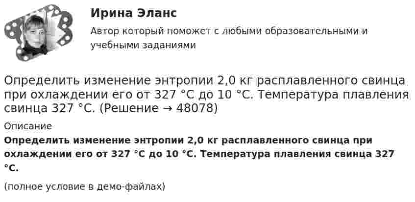     
            Описание
            Определить изменение энтропии 2,0 кг расплавленного свинца при охлаждении его от 327 °C до 10 °C. Температура плавления свинца 327 °C.(полное условие в демо-файлах)  
            
            
            Определить изменение энтропии 1 моля идеального газа при изохорном, изобарном и изотермическом процессах.Определить изменение энтропии 2,0 кг расплавленного свинца при охлаждении его от 327 °C до 10 °C. Температура плавления свинца 327 °C.Определить изменение энтропии 4 кг свинца при охлаждении его от 327 до 0 °С.Определить изменение энтропии при изобарном нагревании 0,1 кг азота от 17 до 100 °C.Определить изменение энтропии при изобарном нагревании 0,1 кг водорода от 17 до 100 °C.Определить изменение энтропии при изотермическом расширении 1 г водорода, если известно, что объём газа увеличился в 3 раза.Определить изменение энтропии при плавлении 1 кг льда, находившегося при температуре 0 °C, и последующем нагревании воды до температуры 57 °C. Удельная теплота плавления льда – 3,35·105 Дж/кг, удельная теплоёмкость воды – 4190 Дж/кг·К.Определить изменение S энтропии при изотермическом расширении кислорода массой m=10 г от объема V1=25 л до объема V2= 100 л.Определить изменение U внутренней энергии кристалла никеля при нагревании его от t1 = 0 C до t2 = 200 С. Масса m кристалла равна 20 г. Вычислить теплоемкость С.Определить изменение U внутренней энергии кристалла никеля при нагревании его от t1 = 0 C до t2 = 200 С. Масса m кристалла равна 20 г. Вычислить теплоемкость С.Определить изменение показателя фондоотдачи ОПФ в планируемом году по сравнению с отчетным по АТП, если в отчетном году среднегодовая стоимость ОПФ - 3430 тыс.руб. Определить изменение свободной энергии DE поверхности мыльного пузыря при изобарическом увеличении его объёма от V1 = 10 см3 до V2 = 2V1 см3. Поверхностное натяжение мыльной воды a = 40 мН/м.Определить изменение энергии Е электрона в атоме водорода при излучении атомом фотона с частотой  = 6,28*1014 Гц.Определить изменение энтропии 14 г азота при изобарном нагревании его от 27 °C до 127 °C.