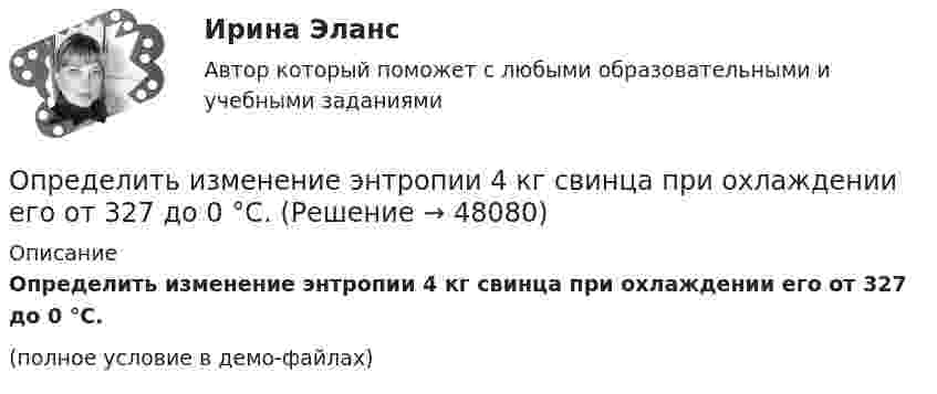     
            Описание
            Определить изменение энтропии 4 кг свинца при охлаждении его от 327 до 0 °С.(полное условие в демо-файлах)  
            
            
            Определить изменение энтропии 2,0 кг расплавленного свинца при охлаждении его от 327 °C до 10 °C. Температура плавления свинца 327 °C.Определить изменение энтропии 4 кг свинца при охлаждении его от 327 до 0 °С.Определить изменение энтропии при изобарном нагревании 0,1 кг азота от 17 до 100 °C.Определить изменение энтропии при изобарном нагревании 0,1 кг водорода от 17 до 100 °C.Определить изменение энтропии при изотермическом расширении 1 г водорода, если известно, что объём газа увеличился в 3 раза.Определить изменение энтропии при плавлении 1 кг льда, находившегося при температуре 0 °C, и последующем нагревании воды до температуры 57 °C. Удельная теплота плавления льда – 3,35·105 Дж/кг, удельная теплоёмкость воды – 4190 Дж/кг·К.Определить изменение энтропии, происходящее при смешивании 2 кг воды, находящейся при температуре 300 К, и 4 кг воды при температуре 370 К.Определить изменение U внутренней энергии кристалла никеля при нагревании его от t1 = 0 C до t2 = 200 С. Масса m кристалла равна 20 г. Вычислить теплоемкость С.Определить изменение U внутренней энергии кристалла никеля при нагревании его от t1 = 0 C до t2 = 200 С. Масса m кристалла равна 20 г. Вычислить теплоемкость С.Определить изменение показателя фондоотдачи ОПФ в планируемом году по сравнению с отчетным по АТП, если в отчетном году среднегодовая стоимость ОПФ - 3430 тыс.руб. Определить изменение свободной энергии DE поверхности мыльного пузыря при изобарическом увеличении его объёма от V1 = 10 см3 до V2 = 2V1 см3. Поверхностное натяжение мыльной воды a = 40 мН/м.Определить изменение энергии Е электрона в атоме водорода при излучении атомом фотона с частотой  = 6,28*1014 Гц.Определить изменение энтропии 14 г азота при изобарном нагревании его от 27 °C до 127 °C.Определить изменение энтропии 1 моля идеального газа при изохорном, изобарном и изотермическом процессах.