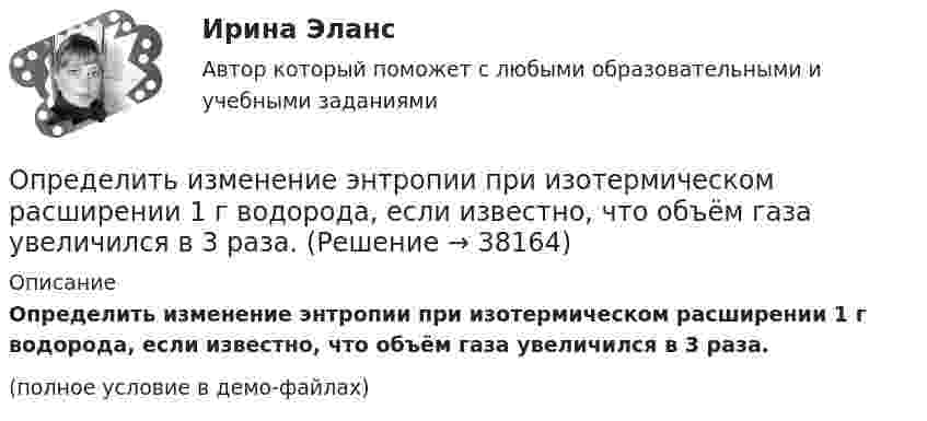     
          Описание
          Определить изменение энтропии при изотермическом расширении 1 г водорода, если известно, что объём газа увеличился в 3 раза.(полное условие в демо-файлах)  
            
            
            Определить изменение энтропии при изобарном нагревании 0,1 кг водорода от 17 до 100 °C.Определить изменение энтропии при изотермическом расширении 1 г водорода, если известно, что объём газа увеличился в 3 раза.Определить изменение энтропии при плавлении 1 кг льда, находившегося при температуре 0 °C, и последующем нагревании воды до температуры 57 °C. Удельная теплота плавления льда – 3,35·105 Дж/кг, удельная теплоёмкость воды – 4190 Дж/кг·К.Определить изменение энтропии, происходящее при смешивании 2 кг воды, находящейся при температуре 300 К, и 4 кг воды при температуре 370 К.Определить изменение энтропии, происходящее при смешивании 5 кг воды, находящейся при температуре 280 К, и 8 кг воды, находящейся при температуре 350 К.Определить импульс p, полученный стенкой при ударе об неё шарика массой m = 300 г, если шарик двигался со скоростью V = 8 м/с под углом  = 60° к плоскости стенки. Удар о стенку считать упругим.Определить импульс ре электрона отдачи, если фотон с энергией 1 = 1,53 МэВ в результате рассеяния на свободном электроне потерял 1/3 своей энергии.Определить изменение свободной энергии DE поверхности мыльного пузыря при изобарическом увеличении его объёма от V1 = 10 см3 до V2 = 2V1 см3. Поверхностное натяжение мыльной воды a = 40 мН/м.Определить изменение энергии Е электрона в атоме водорода при излучении атомом фотона с частотой  = 6,28*1014 Гц.Определить изменение энтропии 14 г азота при изобарном нагревании его от 27 °C до 127 °C.Определить изменение энтропии 1 моля идеального газа при изохорном, изобарном и изотермическом процессах.Определить изменение энтропии 1 моля идеального газа при изохорном, изобарном и изотермическом процессах.Определить изменение энтропии 2,0 кг расплавленного свинца при охлаждении его от 327 °C до 10 °C. Температура плавления свинца 327 °C.Определить изменение энтропии 4 кг свинца при охлаждении его от 327 до 0 °С.