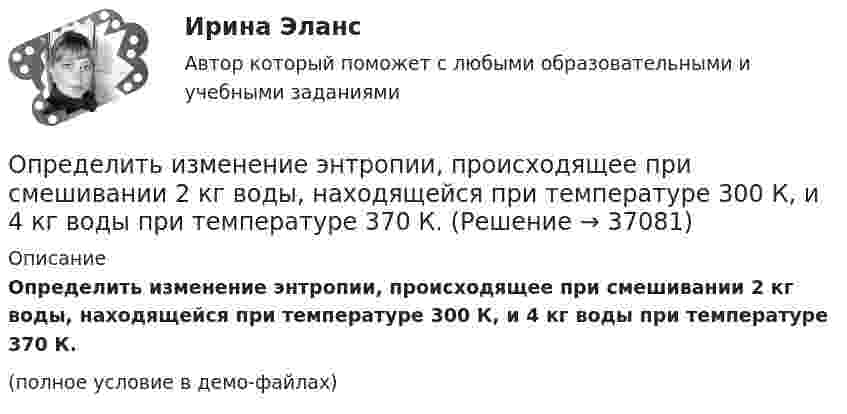     
          Описание
          Определить изменение энтропии, происходящее при смешивании 2 кг воды, находящейся при температуре 300 К, и 4 кг воды при температуре 370 К.(полное условие в демо-файлах)  
            
            
            Определить изменение энтропии при плавлении 1 кг льда, находившегося при температуре 0 °C, и последующем нагревании воды до температуры 57 °C. Удельная теплота плавления льда – 3,35·105 Дж/кг, удельная теплоёмкость воды – 4190 Дж/кг·К.Определить изменение энтропии, происходящее при смешивании 2 кг воды, находящейся при температуре 300 К, и 4 кг воды при температуре 370 К.Определить изменение энтропии, происходящее при смешивании 5 кг воды, находящейся при температуре 280 К, и 8 кг воды, находящейся при температуре 350 К.Определить импульс p, полученный стенкой при ударе об неё шарика массой m = 300 г, если шарик двигался со скоростью V = 8 м/с под углом  = 60° к плоскости стенки. Удар о стенку считать упругим.Определить импульс ре электрона отдачи, если фотон с энергией 1 = 1,53 МэВ в результате рассеяния на свободном электроне потерял 1/3 своей энергии.Определить импульс ре электрона отдачи, если фотон с энергией  1,53 МэВ в результате рассеяния на свободном электроне потерял 1/3 своей энергии.Определить импульс фотона, масса которого равна массе покоя протона. Определить изменение энтропии 14 г азота при изобарном нагревании его от 27 °C до 127 °C.Определить изменение энтропии 1 моля идеального газа при изохорном, изобарном и изотермическом процессах.Определить изменение энтропии 1 моля идеального газа при изохорном, изобарном и изотермическом процессах.Определить изменение энтропии 2,0 кг расплавленного свинца при охлаждении его от 327 °C до 10 °C. Температура плавления свинца 327 °C.Определить изменение энтропии 4 кг свинца при охлаждении его от 327 до 0 °С.Определить изменение энтропии при изобарном нагревании 0,1 кг азота от 17 до 100 °C.Определить изменение энтропии при изобарном нагревании 0,1 кг водорода от 17 до 100 °C.