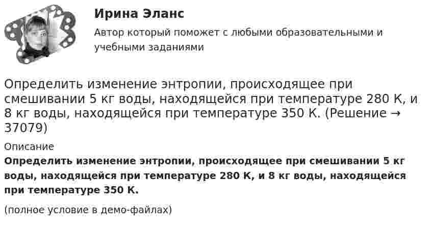    
          Описание
          Определить изменение энтропии, происходящее при смешивании 5 кг воды, находящейся при температуре 280 К, и 8 кг воды, находящейся при температуре 350 К.(полное условие в демо-файлах)  
            
            
            Определить изменение энтропии, происходящее при смешивании 2 кг воды, находящейся при температуре 300 К, и 4 кг воды при температуре 370 К.Определить изменение энтропии, происходящее при смешивании 5 кг воды, находящейся при температуре 280 К, и 8 кг воды, находящейся при температуре 350 К.Определить импульс p, полученный стенкой при ударе об неё шарика массой m = 300 г, если шарик двигался со скоростью V = 8 м/с под углом  = 60° к плоскости стенки. Удар о стенку считать упругим.Определить импульс ре электрона отдачи, если фотон с энергией 1 = 1,53 МэВ в результате рассеяния на свободном электроне потерял 1/3 своей энергии.Определить импульс ре электрона отдачи, если фотон с энергией  1,53 МэВ в результате рассеяния на свободном электроне потерял 1/3 своей энергии.Определить импульс фотона, масса которого равна массе покоя протона. Определить индивидуально-личностные качества, которые необходимы Вам – менеджеру отдела продаж, и выберите инструменты для их определения. Опишите идеального для Вас подчиненного.Определить изменение энтропии 1 моля идеального газа при изохорном, изобарном и изотермическом процессах.Определить изменение энтропии 1 моля идеального газа при изохорном, изобарном и изотермическом процессах.Определить изменение энтропии 2,0 кг расплавленного свинца при охлаждении его от 327 °C до 10 °C. Температура плавления свинца 327 °C.Определить изменение энтропии 4 кг свинца при охлаждении его от 327 до 0 °С.Определить изменение энтропии при изобарном нагревании 0,1 кг азота от 17 до 100 °C.Определить изменение энтропии при изобарном нагревании 0,1 кг водорода от 17 до 100 °C.Определить изменение энтропии при изотермическом расширении 1 г водорода, если известно, что объём газа увеличился в 3 раза.