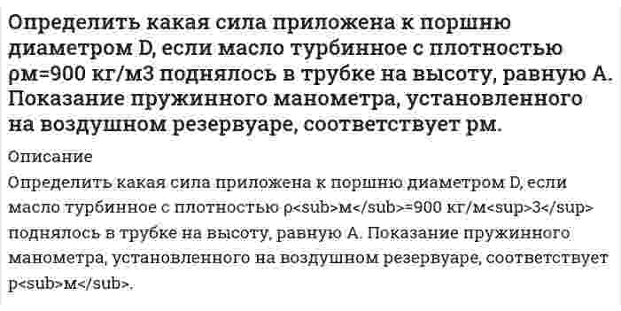     
          Описание
          Определить, как изменится действительное значение расхода в процентах в дневное и ночное время, если на насосной станции в схеме регулирования расхода воды применяют длинное сопло Вентури, тарирование которого проводилось при температуре t ,°C. Относительная площадь сопла m. Автоматически поддерживается перепад давления на сопле Δp. Температура днем доходила до t1, а ночью опускалась до t2 В демо файле рисунок и данные.  
            
            
            Определить, как изменится действительное значение расхода в процентах в дневное и ночное время, если на насосной станции в схеме регулирования расхода воды применяют длинное сопло Вентури, тарирование которого проводилось при температуре t ,°C.Определить, как изменится действительное значение расхода, если температура воды станет t2. Диаметр трубопровода, коэффициент расхода и перепад давления на диафрагме считать неизменными. Определить каким потенц. или вихр. будет движение жидкости, заданное проекц. скоростей.Найти функцию потенциала скорости и составить урав. линии тока,если движение потенц. Найти составляющие угловой скорости вращения, если движ. вихревое.Вариант 2Определить, какое усилие F необходимо приложить к концу рычага гидравлического подъемника, чтобы поднять груз весом G. Диаметр меньшего поршня d; диаметр большего поршня D. Коэффициент полезного действия; плечи рычага: а = 1,0м, b = 0,2м. Вариант 3.Определить какой должна быть жесткость пружины в колокольном дифманометре с пружинным уравновешиванием, чтобы изменение перепада давления от p1 до p2 кПа вызывало перемещение колокола на H мм? Определить какой объем бензина вытечет через: а) коррозионное повреждение длиной l=(2,5) мм, шириной b=(1,3)мм; б) круглое коррозионное отверстие диаметром dср= (2.5) мм в стенке резервуара, находящееся на расстоянии 1,5 м от днища.Определить, какую массу раствора гидроксида бария нормальной концен-трации 0,8 моль-экв/дм3 (ρ = 1,072 г/см3) можно получить при растворении 155 г основания в воде. Рассчитать моляльную концентрацию раствора.Определить емкость С уединенного шарового проводника радиуса 0,20 м окруженного прилегающим к нему концентрическим слоем однородного изотропного диэлектрика с наружным радиусом 0,40 м. Диэлектрическая проницаемость 2.Определить зависимость коэффициента внутреннего трения от давления при следующих процессах: 1) изотермическом; 2) изохорическом. Изобразить эти зависимости на графиках.Определить значение капиллярного давления в поре нефтесодержащей породы, создаваемое мениском. а) на границе нефть - пластовая вода; б) на границе нефть - водный раствор ПАВ Вариант 3Определить изменение показаний манометрического газового термометра за счет изменения температуры внешней среды на ∆tк, если известно соотношение объемов капилляра Vк , пружины Vп и баллона Vб .Определить изменение степени использования внутренней поверхности пористого катализатора и наблюдаемой скорости превращения при проведении реакции типа S→PОпределить импульс электрона отдачи при эффекте Комптона, если фотон с энергией, равной энергии покоОпределить индивидуальные технологические нормы. Найти групповую технологическую норму. Сделать выводы относительно энергоэффективности технологических процессов.