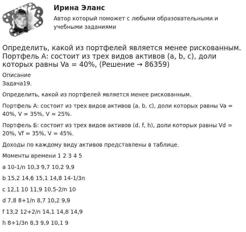      
            Описание
            Задача19.Определить, какой из портфелей является менее рискованным.Портфель А: состоит из трех видов активов (a, b, c), доли которых равны Va = 40%, V = 35%, V = 25%.Портфель Б: состоит из трех видов активов (d, f, h), доли которых равны Vd = 20%, Vf = 35%, V = 45%.Доходы по каждому виду активов представлены в таблице. Моменты времени	1	2	3	4	5a	10-1/n	10,3	9,7	10,2	9,9b	15,2	14,6	15,1	14,8	14-1/3nc	12,1	10	11,9	10,5-2/n	10d	7,8	8+1/n	8,7	10,2	9,9f	13,2	12+2/n	14,1	14,8	14,9h	8+1/3n	8,3	9,9	10,1	9   
            
            
            Определить, какой из портфелей является менее рискованным. Портфель А: состоит из трех видов активов (a, b, c).Определить, какой из портфелей является менее рискованным.  Портфель А: состоит из трех видов активов (a, b, c), доли которых равны Va = 40%, Определить, какой минимальной мощностью должна обладать лебёдка для равноускоренного подъёма груза массой m = 120 кг на высоту h = 7,6 м за время Dt = 10 с. Трением пренебречь, ускорение свободного падения g = 9,815 м/с2.Определить карбонатность пород при действии соляной кислоты.Определить кинетическую энергию Wkp поступательного движения всех молекул газа, находящегося в сосуде объёмом V=5 л под давлением р=500 кПа..Определить кинетическую энергию Wkp поступательного движения всех молекул газа, находящегося в сосуде объёмом V=5 л под давлением р=500 кПа. Определить молярные теплоёмкости и этого газа, если считать, что Определить кинетическую энергию, приходящуюся в среднем на одну степень свободы молекулы азота при температуре 1 кК, а также среднюю кинетическую энергию поступательного движения, вращательного движения Определить какова должна быть кинетическая энергия Т протона в моноэнергетическом пучке, используемого для исследования структуры с линейными размерами l = 10-13 см. Определить, какое количество газа с начальным содержанием влаги 0.01 кг/м3 можно осушить 0,5 м3 цеолита до остаточного содержания влаги 2,94*10-6 кг/м3, если адсорбционная емкость цеолита по воде равна 170 кг/м3.Определить, какое количество теплоты Q необходимо сообщить углекислому газу массой m = 440 г, чтобы нагреть его на T = 10 К: а) изохорно; б) адибатно.Определить какое количество теплоты необходимо сообщить аргону массой 400 г, чтобы нагреть его на 100 К: 1) при постоянном объеме; 2) при постоянном давлении. Определить, какое количество теплоты необходимо сообщить аргону массой 400 г, чтобы нагреть его на 100 К:  а) при постоянном давлении;  б) при постоянном объёме.Определить, какое количество теплоты необходимо сообщить аргону массой 400 г, чтобы нагреть его на 100 К:  а) при постоянном объёме;  б) при постоянном давлении.Определить, какое количество теплоты необходимо сообщить углекислому газу массой 220 г, чтобы нагреть его на 20 К:  а) при постоянном объёме;  б) при постоянном давлении.
