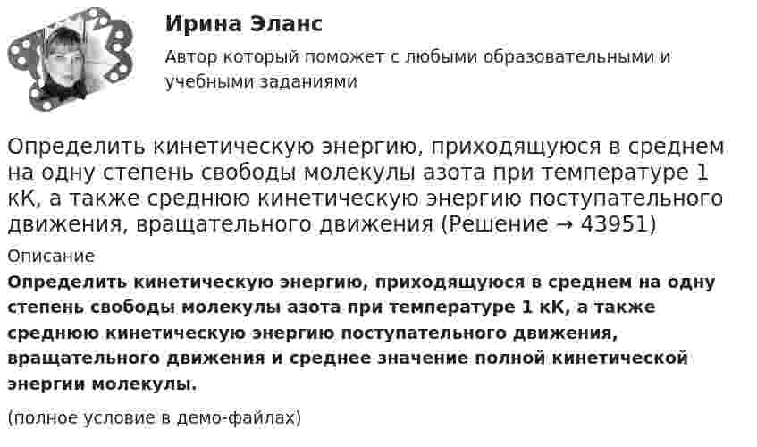     
            Описание
            Определить кинетическую энергию, приходящуюся в среднем на одну степень свободы молекулы азота при температуре 1 кК, а также среднюю кинетическую энергию поступательного движения, вращательного движения и среднее значение полной кинетической энергии молекулы.(полное условие в демо-файлах)  
            
            
            Определить кинетическую энергию Wkp поступательного движения всех молекул газа, находящегося в сосуде объёмом V=5 л под давлением р=500 кПа. Определить молярные теплоёмкости и этого газа, если считать, что Определить кинетическую энергию, приходящуюся в среднем на одну степень свободы молекулы азота при температуре 1 кК, а также среднюю кинетическую энергию поступательного движения, вращательного движения Определить кинетическую энергию  теплового нейтрона при температуре окружающей среды  t = 5000С. Ответ дать в электронвольтах.Определить, к какому типу относятся следующие инновации 1. Новая операционная система Windows 10 корпорации Microsoft 2. Электронная книга, представленная в 2006 году компанией Sony являетсяОпределить количество вещества v водорода, заполняющего сосуд вместимостью V = 3 л, если плотность газа r = 0,09 кг/моль.Определить количество вещества v водорода, заполняющего сосуд объёмом V = 5 л, если концентрация молекул газа в сосуде n = 4·1018 м-3.Определить количество вещества v газа, занимающего объём V = 2 л при температуре T = 241 К и давлении p = 1 ГПа.Определить, какое количество теплоты необходимо сообщить аргону массой 400 г, чтобы нагреть его на 100 К:  а) при постоянном объёме;  б) при постоянном давлении.Определить, какое количество теплоты необходимо сообщить углекислому газу массой 220 г, чтобы нагреть его на 20 К:  а) при постоянном объёме;  б) при постоянном давлении.Определить, какой газ при температуре t = 47 °C и давлении p = 5·105 Па имеет плотность r = 6 кг/м3.Определить, какой из портфелей является менее рискованным. Портфель А: состоит из трех видов активов (a, b, c).Определить, какой из портфелей является менее рискованным.  Портфель А: состоит из трех видов активов (a, b, c), доли которых равны Va = 40%, Определить, какой минимальной мощностью должна обладать лебёдка для равноускоренного подъёма груза массой m = 120 кг на высоту h = 7,6 м за время Dt = 10 с. Трением пренебречь, ускорение свободного падения g = 9,815 м/с2.Определить карбонатность пород при действии соляной кислоты.