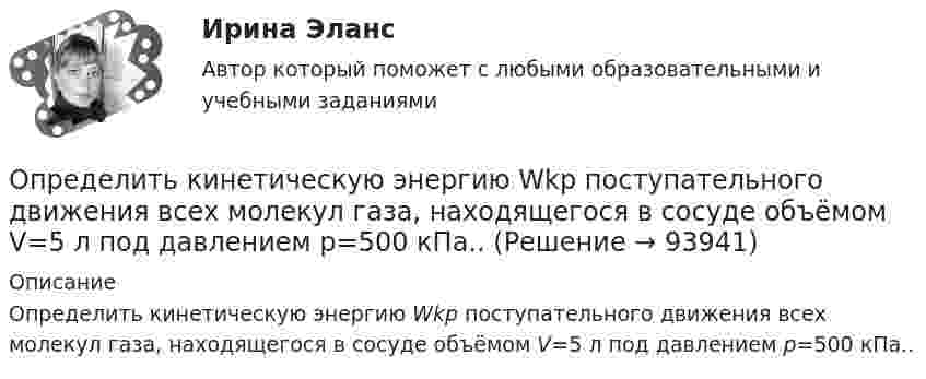      
            Описание
            Определить кинетическую энергию Wkp поступательного движения всех молекул газа, находящегося в сосуде объёмом V=5 л под давлением р=500 кПа..   
            
            
            Определить карбонатность пород при действии соляной кислоты.Определить кинетическую энергию Wkp поступательного движения всех молекул газа, находящегося в сосуде объёмом V=5 л под давлением р=500 кПа..Определить кинетическую энергию Wkp поступательного движения всех молекул газа, находящегося в сосуде объёмом V=5 л под давлением р=500 кПа. Определить молярные теплоёмкости и этого газа, если считать, что Определить кинетическую энергию, приходящуюся в среднем на одну степень свободы молекулы азота при температуре 1 кК, а также среднюю кинетическую энергию поступательного движения, вращательного движения Определить кинетическую энергию  теплового нейтрона при температуре окружающей среды  t = 5000С. Ответ дать в электронвольтах.Определить, к какому типу относятся следующие инновации 1. Новая операционная система Windows 10 корпорации Microsoft 2. Электронная книга, представленная в 2006 году компанией Sony являетсяОпределить количество вещества v водорода, заполняющего сосуд вместимостью V = 3 л, если плотность газа r = 0,09 кг/моль.Определить какое количество теплоты необходимо сообщить аргону массой 400 г, чтобы нагреть его на 100 К: 1) при постоянном объеме; 2) при постоянном давлении. Определить, какое количество теплоты необходимо сообщить аргону массой 400 г, чтобы нагреть его на 100 К:  а) при постоянном давлении;  б) при постоянном объёме.Определить, какое количество теплоты необходимо сообщить аргону массой 400 г, чтобы нагреть его на 100 К:  а) при постоянном объёме;  б) при постоянном давлении.Определить, какое количество теплоты необходимо сообщить углекислому газу массой 220 г, чтобы нагреть его на 20 К:  а) при постоянном объёме;  б) при постоянном давлении.Определить, какой газ при температуре t = 47 °C и давлении p = 5·105 Па имеет плотность r = 6 кг/м3.Определить, какой из портфелей является менее рискованным. Портфель А: состоит из трех видов активов (a, b, c).Определить, какой из портфелей является менее рискованным.  Портфель А: состоит из трех видов активов (a, b, c), доли которых равны Va = 40%, 