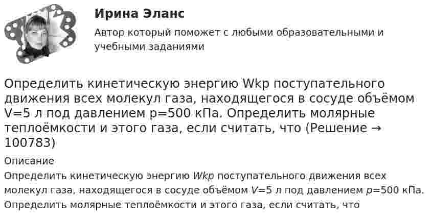      
            Описание
            Определить кинетическую энергию Wkp поступательного движения всех молекул газа, находящегося в сосуде объёмом V=5 л под давлением р=500 кПа. Определить молярные теплоёмкости и этого газа, если считать, что    
            
            
            Определить кинетическую энергию Wkp поступательного движения всех молекул газа, находящегося в сосуде объёмом V=5 л под давлением р=500 кПа..Определить кинетическую энергию Wkp поступательного движения всех молекул газа, находящегося в сосуде объёмом V=5 л под давлением р=500 кПа. Определить молярные теплоёмкости и этого газа, если считать, что Определить кинетическую энергию, приходящуюся в среднем на одну степень свободы молекулы азота при температуре 1 кК, а также среднюю кинетическую энергию поступательного движения, вращательного движения Определить кинетическую энергию  теплового нейтрона при температуре окружающей среды  t = 5000С. Ответ дать в электронвольтах.Определить, к какому типу относятся следующие инновации 1. Новая операционная система Windows 10 корпорации Microsoft 2. Электронная книга, представленная в 2006 году компанией Sony являетсяОпределить количество вещества v водорода, заполняющего сосуд вместимостью V = 3 л, если плотность газа r = 0,09 кг/моль.Определить количество вещества v водорода, заполняющего сосуд объёмом V = 5 л, если концентрация молекул газа в сосуде n = 4·1018 м-3.Определить, какое количество теплоты необходимо сообщить аргону массой 400 г, чтобы нагреть его на 100 К:  а) при постоянном давлении;  б) при постоянном объёме.Определить, какое количество теплоты необходимо сообщить аргону массой 400 г, чтобы нагреть его на 100 К:  а) при постоянном объёме;  б) при постоянном давлении.Определить, какое количество теплоты необходимо сообщить углекислому газу массой 220 г, чтобы нагреть его на 20 К:  а) при постоянном объёме;  б) при постоянном давлении.Определить, какой газ при температуре t = 47 °C и давлении p = 5·105 Па имеет плотность r = 6 кг/м3.Определить, какой из портфелей является менее рискованным. Портфель А: состоит из трех видов активов (a, b, c).Определить, какой из портфелей является менее рискованным.  Портфель А: состоит из трех видов активов (a, b, c), доли которых равны Va = 40%, Определить, какой минимальной мощностью должна обладать лебёдка для равноускоренного подъёма груза массой m = 120 кг на высоту h = 7,6 м за время Dt = 10 с. Трением пренебречь, ускорение свободного падения g = 9,815 м/с2.