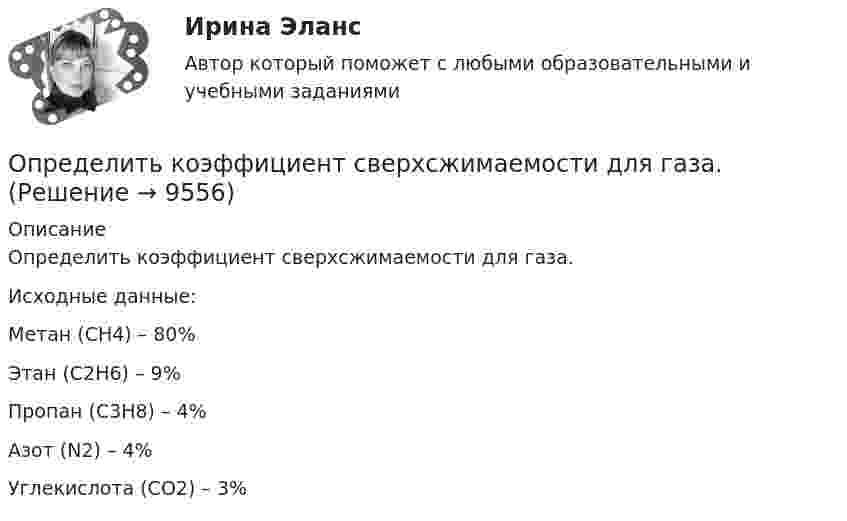     
          Описание
          Определить коэффициент сверхсжимаемости для газа.          Исходные данные:         Метан (CH4) – 80%         Этан (C2H6) – 9%         Пропан (C3H8) – 4%         Азот (N2) – 4%         Углекислота (CO2) – 3%  
            
            
            	Определить коэффициент проницаемости пористой среды (в Дарси), если известно, что коэффициент фильтрацииОпределить коэффициент сверхсжимаемости для газа. Определить коэффициент сглаживания на третьей гармонике обеспечиваемый LC-фильтром, если индуктивность фильтра 25мГн, емкость фильтра 6,67 мкФ,круговая частота 3000 рад/с: Выберите один ответ: a.17,6 b.7,4 c.10 d.14,7 e.12,5Определить коэффициент сменности оборудования, если на предприятии в первой смене работали все 200 станков, во второй смене – 180 станков, в третьей смене – 150 станков.Определить коэффициент теплопроводности l азота, находящегося в некотором объёме при температуре 280 К. Эффективный диаметр молекул азота принять равным 0,38 нм.Определить коэффициент теплопроводности материала плоской металлической стенки, если известно, что при прохождении 6500 ккал в час через поверхность 2,5 м2 температура на каждый 1 мм толщины стенки снижается на 0,2 оС.Определить КПД h неупругого удара бойка массой m1 = 0,6 т, падающего на сваю массой m2 = 200 кг. Полезной считается энергия, затраченная на вбивание сваи. Какая часть кинетической энергии бойка передаётся свае?Определить коэффициент диффузии азота при давлении 0,5·105 Па и температуре 127 °C.Определить коэффициент диффузии гелия при давлении 1·106 Па и температуре 27 °C.Определить коэффициент диффузии кислорода при нормальных условиях. Эффективный диаметр молекул кислорода принять равным 0,36 нм.Определить коэффициент интегральной загрузки подвижного состава АТП, если годовой фонд рабочего времени автомобилей по плану - 1450 тыс.ч, фактически - 1420 тыс.ч, плановая Определить коэффициент интенсивного использования парка подвижного состава АТП за год, если часовая производительность одного автомобиля по плану за год - 5,8Определить коэффициент отражения и степень поляризации отраженных лучей при падении естественного света на стекло (n=1.5) под углом a=45 градусов.Определить коэффициент отражения  поверхности, если при энергетической освещенности Ee = 120 Вт/м2 давление р света на нее оказалось равным 0,5 мкПа.