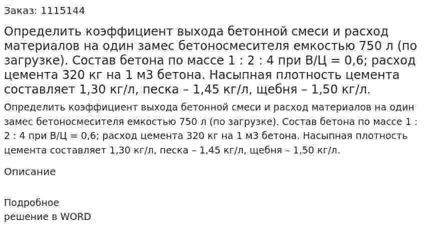 Определить коэффициент выхода бетонной смеси и расход материалов на один замес бетоносмесителя емкостью 750 л (по загрузке). Состав бетона по массе 1 : 2 : 4 при В/Ц = 0,6; расход цемента 320 кг на 1 м3 бетона. Насыпная плотность цемента составляет 1,30 кг/л, песка – 1,45 кг/л, щебня – 1,50 кг/л. 