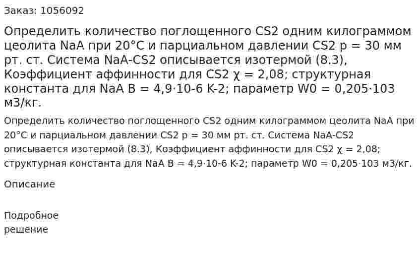 Определить количество поглощенного СS2 одним килограммом цеолита NаА при 20°С и парциальном давлении СS2 р = 30 мм рт. ст. Система NаА-СS2 описывается изотермой (8.3), Коэффициент аффинности для СS2 χ = 2,08; структурная констан­та для NаА В = 4,9·10-6 K-2; параметр W0 = 0,205·103 м3/кг. 