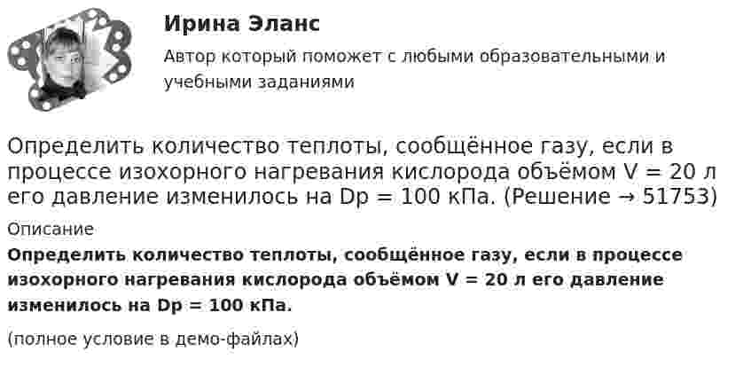     
            Описание
            Определить количество теплоты, сообщённое газу, если в процессе изохорного нагревания кислорода объёмом V = 20 л его давление изменилось на Dp = 100 кПа.(полное условие в демо-файлах)  
            
            
            Определить количество теплоты, сообщённое 88 г углекислого газа, если он был изобарически нагрет от 300 К до 350 К. Какую работу при этом может совершить газ и как изменится его внутренняя энергия?Определить количество теплоты, сообщённое газу, если в процессе изохорного нагревания кислорода объёмом V = 20 л его давление изменилось на Dp = 100 кПа.Определить концентрацию n0 молекул аргона в баллоне, если при температуре t = 30 °C его давление p = 5 МПа.Определить концентрацию n ионов между пластинами плоского воздушного конденсатора ёмкостью C = 6,6 пФ, если воздух ионизируется внешним ионизатором и при напряжении U = 450 В сила тока I равна 7 мкА. Насыщение не имеет места.Определить концентрацию n молекул кислорода, находящегося в сосуде вместимостью V = 2 л. Количество вещества  кислорода равно 0,2 моль.Определить концентрацию молекул идеального газа при температуре 450 К и давлении 1,5 МПа.Определить концентрацию молекул кислорода, находящегося в сосуде объёмом 2 л. Количество вещества кислорода равно 0,2 моль.Определить количество теплоты Q, выделяющейся при распаде радона активностью А = 3,7*1010 Бк за время t = 20 мин. Кинетическая энергий Т вылетающей из радона -частицы равна 5,5 МэВ.Определить количество теплоты Q, которое надо сообщить кислороду объемом V = 50 л при его изохорическом нагревании, чтобы давление газа повысилось на р = 0,5 МПа.Определить количество теплоты Q, сообщённое двухатомному газу при изобарном расширении, если газ совершил работу A = 5,0 кДж.Определить количество теплоты, которое надо сообщить кислороду объёмом 50 л при его изохорном нагревании, чтобы давление газа повысилось на 0,5 МПа.Определить количество теплоты, необходимой для нагревания m = 100 г водяного пара на ∆Т = 10 К при постоянном давлении.Определить количество теплоты проходящей через 1 м2 поверхности суглинистой почвы за 1 час, если температура поверхности почвы t1=18С, а на глубине h=0,5 м t2=10С. Во сколько раз процесс теплопровОпределить количество теплоты, проходящей через 1 м2 поверхности тела телёнка в течение суток, если толщина жировой клетчатки 10 мм, внутренняя температура тела 39 °C, а на поверхности тела 30 °C.