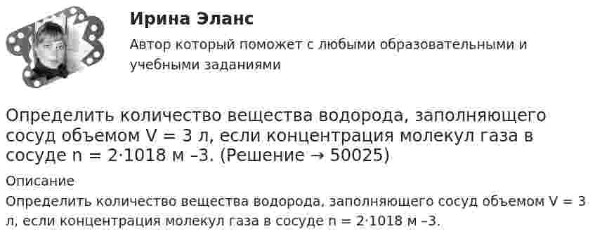      
            Описание
            Определить  количество  вещества   водорода, заполняющего сосуд объемом V = 3 л, если концентрация молекул газа в сосуде n = 2·1018 м –3.  
            
            
            Определить количество вещества водорода, заполняющего сосуд объёмом 3 л, если концентрация молекул газа в сосуде равна 2·1018 м-3.Определить   количество   вещества      водорода, заполняющего сосуд объемом V = 3 л, если концентрация молекул газа в сосуде n  =  2·1018 м –3.Определить количество вещества  и число N молекул азота массой m = 0,2 кг.Определить количество вещества и число N молекул азота массой m =0,2 кг.Определить количество вещества  и число N молекул кислорода массой m = 0,5 кг.Определить количество вещества и число молекул кислорода массой       0,5 кг.Определить количество вещества и число молекул кислорода массой m = 0,5 кг. Молярная масса кислорода равна 32·10-3 кг/моль.Определить количество вещества v водорода, заполняющего сосуд объёмом V = 5 л, если концентрация молекул газа в сосуде n = 4·1018 м-3.Определить количество вещества v газа, занимающего объём V = 2 л при температуре T = 241 К и давлении p = 1 ГПа.Определить количество вещества v газа, занимающего объём V = 2 л при температуре t = 57 °C и давление p = 1 ГПа.Определить количество вещества v газа, занимающего объём V = 2 л при температуре t = 57 °C и давлении p = 1 ГПа.Определить количество вещества v и концентрацию молекул газа, содержащегося в баллоне вместимостью 20 л при температуре 300 К и давлении 600 кПа.Определить количество вещества v и число N молекул азота массой m = 0,2 кг.Определить количество вещества v и число N молекул кислорода массой m = 0,5 кг.