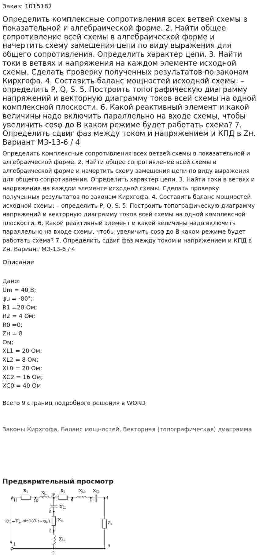 Определить комплексные сопротивления всех ветвей схемы в показательной и алгебраической форме. 2. Найти общее сопротивление всей схемы в алгебраической форме и начертить схему замещения цепи по виду выражения для общего сопротивления. Определить характер цепи. 3. Найти токи в ветвях и напряжения на каждом элементе исходной схемы. Сделать проверку полученных результатов по законам Кирхгофа.  4. Составить баланс мощностей исходной схемы: – определить P, Q, S. 5. Построить топографическую диаграмму напряжений и векторную диаграмму токов всей схемы на одной комплексной плоскости. 6. Какой реактивный элемент и какой величины надо включить параллельно на входе схемы, чтобы увеличить cosφ до  В каком режиме будет работать схема? 7. Определить сдвиг фаз между током и напряжением и КПД в Zн.  Вариант МЭ-13-6 / 4