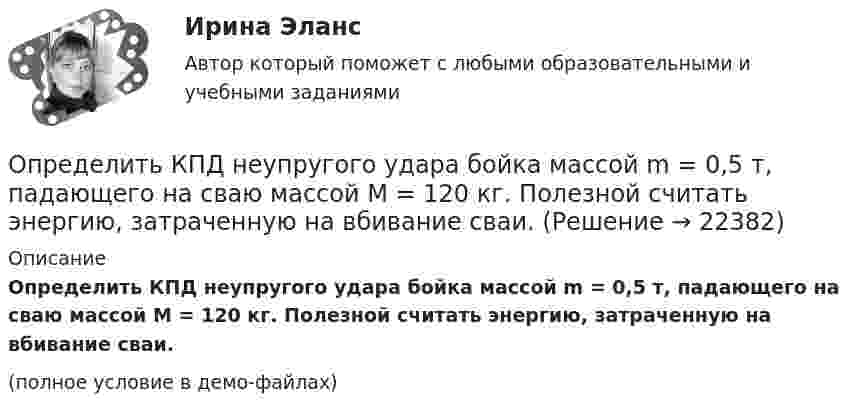     
          Описание
          Определить КПД неупругого удара бойка массой m = 0,5 т, падающего на сваю массой M = 120 кг. Полезной считать энергию, затраченную на вбивание сваи.(полное условие в демо-файлах)  
            
            
            Определить КПД h неупругого удара бойка массой m1 = 0,6 т, падающего на сваю массой m2 = 200 кг. Полезной считается энергия, затраченная на вбивание сваи. Какая часть кинетической энергии бойка передаётся свае?Определить КПД неупругого удара бойка массой m = 0,5 т, падающего на сваю массой M = 120 кг. Полезной считать энергию, затраченную на вбивание сваи.Определить КПД  неупругого удара бойка массой m1 = 0,5 т, падающего на сваю массой m2 = 120 кг. Полезной считать энергию, затраченную на вбивание сваи.Определить красную границу кр фотоэффекта для цезия, если при облучении его поверхности фиолетовым светом с длиной волны 400 нм максимальная скорость фотоэлектронов v=650 км/с. Определить кратность воздухообмена по избыткам тепла (тепловыделениям). Способы нормализации микроклимата в помещении.   Определить линейную и угловую скорости спутника Земли, обращающегося по круговой орбите на высоте h = 1000 км. Ускорение свободного падения g у поверхности Земли и ее радиус R считать известными.Определить линейную и угловую скорости спутника Земли, обращающегося по круговой орбите на высоте h = 1000 км. Ускорение свободного падения g у поверхности Земли и её радиус R считать известными.Определить коэффициент отражения  поверхности, если при энергетической освещенности Ee = 120 Вт/м2 давление р света на нее оказалось равным 0,5 мкПа.Определить коэффициент поверхностного натяжения касторового масла, если в трубке радиусом r = 0,5 мм оно поднялось на ∆h = 14 мм. Смачивание считать полным.  (33 мН/м)	Определить коэффициент проницаемости пористой среды (в Дарси), если известно, что коэффициент фильтрацииОпределить коэффициент сверхсжимаемости для газа. Определить коэффициент сглаживания на третьей гармонике обеспечиваемый LC-фильтром, если индуктивность фильтра 25мГн, емкость фильтра 6,67 мкФ,круговая частота 3000 рад/с: Выберите один ответ: a.17,6 b.7,4 c.10 d.14,7 e.12,5Определить коэффициент сменности оборудования, если на предприятии в первой смене работали все 200 станков, во второй смене – 180 станков, в третьей смене – 150 станков.Определить коэффициент теплопроводности l азота, находящегося в некотором объёме при температуре 280 К. Эффективный диаметр молекул азота принять равным 0,38 нм.