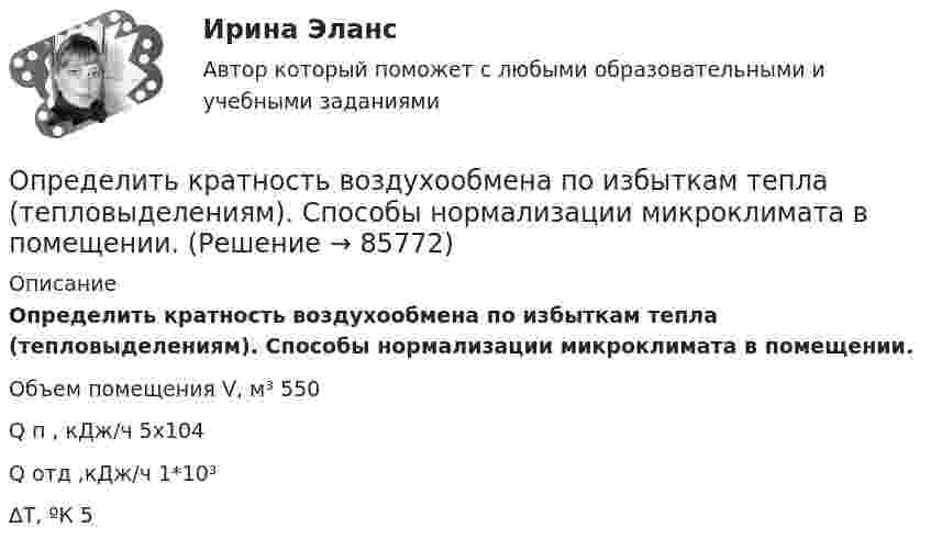      
            Описание
            Определить кратность воздухообмена по избыткам тепла (тепловыделениям). Способы нормализации микроклимата в помещении.    Объем помещения V, м³ 550                Q п         , кДж/ч 5х104            Q  отд         ,кДж/ч 1*10³  ∆Т, ºК 5     
            
            
            Определить красную границу кр фотоэффекта для цезия, если при облучении его поверхности фиолетовым светом с длиной волны 400 нм максимальная скорость фотоэлектронов v=650 км/с. Определить кратность воздухообмена по избыткам тепла (тепловыделениям). Способы нормализации микроклимата в помещении.   Определить линейную и угловую скорости спутника Земли, обращающегося по круговой орбите на высоте h = 1000 км. Ускорение свободного падения g у поверхности Земли и ее радиус R считать известными.Определить линейную и угловую скорости спутника Земли, обращающегося по круговой орбите на высоте h = 1000 км. Ускорение свободного падения g у поверхности Земли и её радиус R считать известными.Определить линейную плотность t бесконечно длинной заряженной нити, если работа A сил поля по перемещению заряда q = 1 нКл с расстояния r1 = 5 см до расстояния r2 = 2 см в направлении, перпендикулярном нити, равна 50 мкДж.Определить линейную скорость V и центростремительное ускорение ац точек, лежащих на земной поверхности:  1) на экваторе;  2) на широте Москвы (j = 56°).Определить линейную скорость v центра шара, скатившегося без скольжения с наклонной плоскости высотой h=1 м.Определить коэффициент сверхсжимаемости для газа. Определить коэффициент сглаживания на третьей гармонике обеспечиваемый LC-фильтром, если индуктивность фильтра 25мГн, емкость фильтра 6,67 мкФ,круговая частота 3000 рад/с: Выберите один ответ: a.17,6 b.7,4 c.10 d.14,7 e.12,5Определить коэффициент сменности оборудования, если на предприятии в первой смене работали все 200 станков, во второй смене – 180 станков, в третьей смене – 150 станков.Определить коэффициент теплопроводности l азота, находящегося в некотором объёме при температуре 280 К. Эффективный диаметр молекул азота принять равным 0,38 нм.Определить коэффициент теплопроводности материала плоской металлической стенки, если известно, что при прохождении 6500 ккал в час через поверхность 2,5 м2 температура на каждый 1 мм толщины стенки снижается на 0,2 оС.Определить КПД h неупругого удара бойка массой m1 = 0,6 т, падающего на сваю массой m2 = 200 кг. Полезной считается энергия, затраченная на вбивание сваи. Какая часть кинетической энергии бойка передаётся свае?Определить КПД неупругого удара бойка массой m = 0,5 т, падающего на сваю массой M = 120 кг. Полезной считать энергию, затраченную на вбивание сваи.