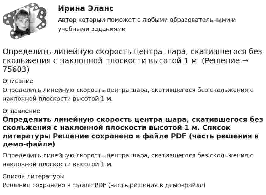    
            Описание
            Определить линейную скорость центра шара, скатившегося без скольжения с наклонной плоскости высотой 1 м. 
            Оглавление
            Определить линейную скорость центра шара, скатившегося без скольжения с наклонной плоскости высотой 1 м. 
            Список литературы
            Решение сохранено в файле PDF (часть решения в демо-файле) 
            
            
            Определить линейную скорость v центра шара, скатившегося без скольжения с наклонной плоскости высотой h=1 м.Определить линейную скорость центра шара, скатившегося без скольжения с наклонной плоскости высотой 1 м.Определить линейную скорость электрона на второй боровской орбите в однозарядном ионе гелия.Определить магистральный расход Q0, а также расходы Q1, Q2, Q3, если диаметры труб d1, d2, d3, их длины l1, l2, l3, и потеря напора на участке 1-2  h1-2. Трубы новые стальные. Расчет выполнить с помощью модуля расхода, местными потерями пренебречь.Определить магнитную индукцию BA на оси тонкого проводящего кольца радиусом R = 10 см, в точке A, расположенной на расстоянии b = 30 см от центра кольца, если в центре кольца магнитная индукция B = 100 мкТл.Определить магнитную индукцию Bd на оси тонкого проволочного кольца радиусом R = 10 см в точке, расположенной на расстоянии d = 20 см от центра кольца, если при протекании тока по кольцу в его центре индукция B = 50 мкТл.Определить магнитную индукцию B поля в центре квадратной рамки со стороной a = 100 мм, если по рамке проходит ток I = 2 А.Определить КПД неупругого удара бойка массой m = 0,5 т, падающего на сваю массой M = 120 кг. Полезной считать энергию, затраченную на вбивание сваи.Определить КПД  неупругого удара бойка массой m1 = 0,5 т, падающего на сваю массой m2 = 120 кг. Полезной считать энергию, затраченную на вбивание сваи.Определить красную границу кр фотоэффекта для цезия, если при облучении его поверхности фиолетовым светом с длиной волны 400 нм максимальная скорость фотоэлектронов v=650 км/с. Определить кратность воздухообмена по избыткам тепла (тепловыделениям). Способы нормализации микроклимата в помещении.   Определить линейную и угловую скорости спутника Земли, обращающегося по круговой орбите на высоте h = 1000 км. Ускорение свободного падения g у поверхности Земли и ее радиус R считать известными.Определить линейную и угловую скорости спутника Земли, обращающегося по круговой орбите на высоте h = 1000 км. Ускорение свободного падения g у поверхности Земли и её радиус R считать известными.Определить линейную плотность t бесконечно длинной заряженной нити, если работа A сил поля по перемещению заряда q = 1 нКл с расстояния r1 = 5 см до расстояния r2 = 2 см в направлении, перпендикулярном нити, равна 50 мкДж.