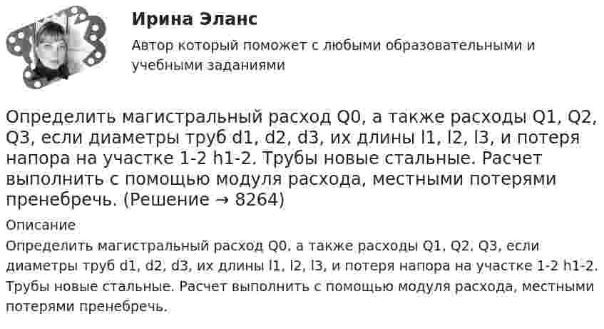     
          Описание
          	Определить магистральный расход Q0, а также расходы Q1, Q2, Q3, если диаметры труб d1, d2, d3, их длины l1, l2, l3, и потеря напора на участке 1-2 h1-2. Трубы новые стальные. Расчет выполнить с помощью модуля расхода, местными потерями пренебречь.  
            
            
            Определить линейную скорость электрона на второй боровской орбите в однозарядном ионе гелия.Определить магистральный расход Q0, а также расходы Q1, Q2, Q3, если диаметры труб d1, d2, d3, их длины l1, l2, l3, и потеря напора на участке 1-2  h1-2. Трубы новые стальные. Расчет выполнить с помощью модуля расхода, местными потерями пренебречь.Определить магнитную индукцию BA на оси тонкого проводящего кольца радиусом R = 10 см, в точке A, расположенной на расстоянии b = 30 см от центра кольца, если в центре кольца магнитная индукция B = 100 мкТл.Определить магнитную индукцию Bd на оси тонкого проволочного кольца радиусом R = 10 см в точке, расположенной на расстоянии d = 20 см от центра кольца, если при протекании тока по кольцу в его центре индукция B = 50 мкТл.Определить магнитную индукцию B поля в центре квадратной рамки со стороной a = 100 мм, если по рамке проходит ток I = 2 А.Определить магнитную индукцию B поля, создаваемого отрезком бесконечно длинного прямого провода, в точке, равноудалённой от концов отрезка и находящейся на расстоянии a = 4 см от его середины. Определить магнитную индукцию в центре проволочной квадратной рамки со стороной a = 15 см, если по рамке течёт ток I = 5 А.Определить красную границу кр фотоэффекта для цезия, если при облучении его поверхности фиолетовым светом с длиной волны 400 нм максимальная скорость фотоэлектронов v=650 км/с. Определить кратность воздухообмена по избыткам тепла (тепловыделениям). Способы нормализации микроклимата в помещении.   Определить линейную и угловую скорости спутника Земли, обращающегося по круговой орбите на высоте h = 1000 км. Ускорение свободного падения g у поверхности Земли и ее радиус R считать известными.Определить линейную и угловую скорости спутника Земли, обращающегося по круговой орбите на высоте h = 1000 км. Ускорение свободного падения g у поверхности Земли и её радиус R считать известными.Определить линейную плотность t бесконечно длинной заряженной нити, если работа A сил поля по перемещению заряда q = 1 нКл с расстояния r1 = 5 см до расстояния r2 = 2 см в направлении, перпендикулярном нити, равна 50 мкДж.Определить линейную скорость V и центростремительное ускорение ац точек, лежащих на земной поверхности:  1) на экваторе;  2) на широте Москвы (j = 56°).Определить линейную скорость v центра шара, скатившегося без скольжения с наклонной плоскости высотой h=1 м.
