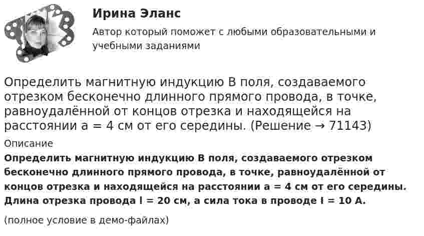     
            Описание
            Определить магнитную индукцию B поля, создаваемого отрезком бесконечно длинного прямого провода, в точке, равноудалённой от концов отрезка и находящейся на расстоянии a = 4 см от его середины. Длина отрезка провода l = 20 см, а сила тока в проводе I = 10 А.(полное условие в демо-файлах)   
            
            
            Определить магнитную индукцию B поля в центре квадратной рамки со стороной a = 100 мм, если по рамке проходит ток I = 2 А.Определить магнитную индукцию B поля, создаваемого отрезком бесконечно длинного прямого провода, в точке, равноудалённой от концов отрезка и находящейся на расстоянии a = 4 см от его середины. Определить магнитную индукцию в центре проволочной квадратной рамки со стороной a = 15 см, если по рамке течёт ток I = 5 А.Определить магнитную индукцию на оси тонкого проволочного кольца радиусом 5 см, по которому течёт ток 10 А, в точке A, расположенной на расстоянии 10 см от центра кольца.Определить магнитный момент соленоида при токе I = 0,5 A, если соленоид содержит N = 200 витков. Площадь каждого витка S = 20 см2.Определить магнитный поток в соленоиде длиной L = 20 см, сечением S = 1 см2, содержащем N = 500 витков, при силе тока I = 2 А. Сердечник немагнитный.Определить магнитный поток Ф, пронизывающий соленоид, если его длина  = 50 см и магнитный момент рm = 0,4 А*м2.Определить линейную плотность t бесконечно длинной заряженной нити, если работа A сил поля по перемещению заряда q = 1 нКл с расстояния r1 = 5 см до расстояния r2 = 2 см в направлении, перпендикулярном нити, равна 50 мкДж.Определить линейную скорость V и центростремительное ускорение ац точек, лежащих на земной поверхности:  1) на экваторе;  2) на широте Москвы (j = 56°).Определить линейную скорость v центра шара, скатившегося без скольжения с наклонной плоскости высотой h=1 м.Определить линейную скорость центра шара, скатившегося без скольжения с наклонной плоскости высотой 1 м.Определить линейную скорость электрона на второй боровской орбите в однозарядном ионе гелия.Определить магистральный расход Q0, а также расходы Q1, Q2, Q3, если диаметры труб d1, d2, d3, их длины l1, l2, l3, и потеря напора на участке 1-2  h1-2. Трубы новые стальные. Расчет выполнить с помощью модуля расхода, местными потерями пренебречь.Определить магнитную индукцию BA на оси тонкого проводящего кольца радиусом R = 10 см, в точке A, расположенной на расстоянии b = 30 см от центра кольца, если в центре кольца магнитная индукция B = 100 мкТл.