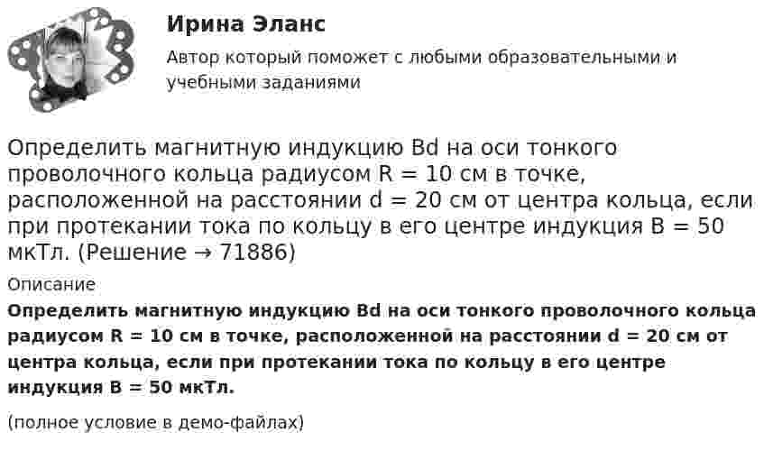     
            Описание
            Определить магнитную индукцию Bd на оси тонкого проволочного кольца радиусом R = 10 см в точке, расположенной на расстоянии d = 20 см от центра кольца, если при протекании тока по кольцу в его центре индукция B = 50 мкТл.(полное условие в демо-файлах)   
            
            
            Определить магнитную индукцию BA на оси тонкого проводящего кольца радиусом R = 10 см, в точке A, расположенной на расстоянии b = 30 см от центра кольца, если в центре кольца магнитная индукция B = 100 мкТл.Определить магнитную индукцию Bd на оси тонкого проволочного кольца радиусом R = 10 см в точке, расположенной на расстоянии d = 20 см от центра кольца, если при протекании тока по кольцу в его центре индукция B = 50 мкТл.Определить магнитную индукцию B поля в центре квадратной рамки со стороной a = 100 мм, если по рамке проходит ток I = 2 А.Определить магнитную индукцию B поля, создаваемого отрезком бесконечно длинного прямого провода, в точке, равноудалённой от концов отрезка и находящейся на расстоянии a = 4 см от его середины. Определить магнитную индукцию в центре проволочной квадратной рамки со стороной a = 15 см, если по рамке течёт ток I = 5 А.Определить магнитную индукцию на оси тонкого проволочного кольца радиусом 5 см, по которому течёт ток 10 А, в точке A, расположенной на расстоянии 10 см от центра кольца.Определить магнитный момент соленоида при токе I = 0,5 A, если соленоид содержит N = 200 витков. Площадь каждого витка S = 20 см2.Определить линейную и угловую скорости спутника Земли, обращающегося по круговой орбите на высоте h = 1000 км. Ускорение свободного падения g у поверхности Земли и ее радиус R считать известными.Определить линейную и угловую скорости спутника Земли, обращающегося по круговой орбите на высоте h = 1000 км. Ускорение свободного падения g у поверхности Земли и её радиус R считать известными.Определить линейную плотность t бесконечно длинной заряженной нити, если работа A сил поля по перемещению заряда q = 1 нКл с расстояния r1 = 5 см до расстояния r2 = 2 см в направлении, перпендикулярном нити, равна 50 мкДж.Определить линейную скорость V и центростремительное ускорение ац точек, лежащих на земной поверхности:  1) на экваторе;  2) на широте Москвы (j = 56°).Определить линейную скорость v центра шара, скатившегося без скольжения с наклонной плоскости высотой h=1 м.Определить линейную скорость центра шара, скатившегося без скольжения с наклонной плоскости высотой 1 м.Определить линейную скорость электрона на второй боровской орбите в однозарядном ионе гелия.