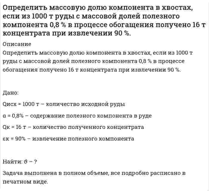      
          Описание
          Определить массовую долю компонента в хвостах, если извлечение его в концентрат 90 %, выход хвостов 95 %, массовая доля в исходном продукте 1 %. Дано:α = 1% εк = 90% γх = 95% Определить: ϑ – ?Задача выполнена правильно, в печатном виде, все подробно расписано.  
            
            
            Определить массовую долю компонента в хвостах, если извлечение его в концентрат 90 %, выход хвостов 95 %, массовая доля в исходном продукте 1 %. Определить массовую долю металла в хвостах при обогащении руды с массовой долей металла 2 %, если извлечение его в концентрат 88 %, а выход концентрата 4 %. Определить массовую долю молибдена в концентрате, если при обогащении руды с массовой долей молибдена 0,1 %, выход концентрата 0,15 % при извлечении в него молибдена 80 %. Определить массовую концентрацию сахарного раствора, если при прохождения света через трубку длинойОпределить массу азота, прошедшего вследствие диффузии через площадку 50 см^2 за 20 с, если градиентОпределить массу газа, продиффундировавшего за время t=12 ч через поверхность почвы площадью S=10 см^2, если коэффициент диффузии D=0.05 см^2/с. Плотность газа на глубине ∆x=0.5 м равна ρ_1=1,2∙〖10〗^(-2) г/см^3, а у поверхности ρ_2=1∙〖10〗^(-2)Определить массу изотопа (7, 15)N, если изменение массы при образовании ядра (7, 15)N составляет 0,2508∙10^(-27) кг.Определить магнитный поток Ф, пронизывающий соленоид, если его длина l = 50 см, число витков N = 100Определить максимальную скорость воздуха, при которой его можно рассматривать как несжимаемую жидкость, если допустимо пренебрегать изменениями плотности до 4 %. Параметры торможения – стандартные на уровне моря. Вариант 4Определить максимальную частоту вращения ротора гидромотора, нагруженного постоянным моментом М=250Н∙м, если из¬вестно: максимальное давление на входе в гидромотор pmax=12,5МПа; расход подводимой жидкости Q=12 л/мин.; объёмный к.п.д. Определить максимальную частоту упругих колебаний атомов кристаллической решетки свинца, если характеристическая температура равна 90 К. В каком диапазоне электромагнитных колебаний лежит эта частота?Определить массовую долю железа в концентрате, если при обогащении железной руды с массовой долей железа 20 % выход концентрата 30 %, а извлечение 90 %. Определить массовую долю железа в концентрате, если при обогащении железной руды с массовой долей железа 20 % выход концентрата 30 %, а извлечение 90 %. . 2Определить массовую долю золы и извлечение ее в хвосты, если ее извлечение в концентрат составляет 7% при его выходе 70 %. Массовая доля золы в рядовом угле 24 %. 