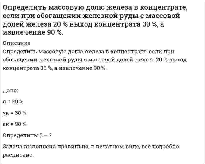      
          Описание
          Определить массовую долю железа в концентрате, если при обогащении железной руды с массовой долей железа 20 % выход концентрата 30 %, а извлечение 90 %. Дано:α = 20 % γк = 30 % εк = 90 % Определить: β – ?Задача выполнена правильно, в печатном виде, все подробно расписано.  
            
            
            Определить массовую долю золы и извлечение ее в хвосты, если ее извлечение в концентрат составляет 7% при его выходе 70 %. Массовая доля золы в рядовом угле 24 %. Определить массовую долю компонента в хвостах, если из 1000 т руды с массовой долей полезного компонента 0,8 % в процессе обогащения получено 16 т концентрата при извлечении 90 %. Определить массовую долю компонента в хвостах, если извлечение его в концентрат 90 %, выход хвостов 95 %, массовая доля в исходном продукте 1 %. Определить массовую долю металла в хвостах при обогащении руды с массовой долей металла 2 %, если извлечение его в концентрат 88 %, а выход концентрата 4 %. Определить массовую долю молибдена в концентрате, если при обогащении руды с массовой долей молибдена 0,1 %, выход концентрата 0,15 % при извлечении в него молибдена 80 %. Определить массовую концентрацию сахарного раствора, если при прохождения света через трубку длинойОпределить массу азота, прошедшего вследствие диффузии через площадку 50 см^2 за 20 с, если градиентОпределить коэффициент теплоотдачи и тепловой поток при движении воздуха в трубе диаметром d мм длиной 2 м со скоростью w м/с, если средняя температура воздуха t °С, а средняя температура стенки трубы 100 °С.Определить к.п.д. грохота, если массовая доля нижнего класса в руде 40 %, а в надрешетном продукте 10 %.Определить магнитный поток Ф, пронизывающий соленоид, если его длина l = 50 см, число витков N = 100Определить максимальную скорость воздуха, при которой его можно рассматривать как несжимаемую жидкость, если допустимо пренебрегать изменениями плотности до 4 %. Параметры торможения – стандартные на уровне моря. Вариант 4Определить максимальную частоту вращения ротора гидромотора, нагруженного постоянным моментом М=250Н∙м, если из¬вестно: максимальное давление на входе в гидромотор pmax=12,5МПа; расход подводимой жидкости Q=12 л/мин.; объёмный к.п.д. Определить максимальную частоту упругих колебаний атомов кристаллической решетки свинца, если характеристическая температура равна 90 К. В каком диапазоне электромагнитных колебаний лежит эта частота?Определить массовую долю железа в концентрате, если при обогащении железной руды с массовой долей железа 20 % выход концентрата 30 %, а извлечение 90 %. 
