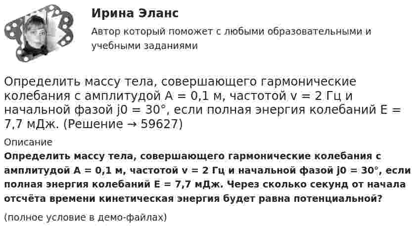     
            Описание
            Определить массу тела, совершающего гармонические колебания с амплитудой A = 0,1 м, частотой v = 2 Гц и начальной фазой j0 = 30°, если полная энергия колебаний E = 7,7 мДж. Через сколько секунд от начала отсчёта времени кинетическая энергия будет равна потенциальной?(полное условие в демо-файлах)   
            
            
            Определить массу Солнца, зная скорость движения Земли по орбите u = 30 км/с. Диаметр орбиты Земли принять равным d = 3·108 км.Определить массу тела, совершающего гармонические колебания с амплитудой A = 0,1 м, частотой v = 2 Гц и начальной фазой j0 = 30°, если полная энергия колебаний E = 7,7 мДж. Определить массу углекислого газа, продиффундировавшего за 1 час через 1 м2 почвы, прогретой до температуры 27 °C. Коэффициент диффузии через почву принять равным D = 0,05 см2/с. Плотность газа у поверхности почвы Определить массы фотонов, соответствующих головным линиям серий Лаймана, Бальмера, Пашена.Определить минимальный объем наполненного водородом шара, который может поднять человека массой m_1=70 кг на высоту h=100 м за время t=30 с. Общая масса оболочки шара и корзины m_2=20 кг, плотность воздуха и водорода принять соответственно равнымиОпределить минимальный путь, на котором автомобиль, двигаясь из состояния покоя, сможет достичь скорости 90 км/ч. Коэффициент трения шин о дорогу 0,5.Определить молярность раствора, в 250 мл которого содержится 2,5 г NaOHОпределить массу газа в баллоне ёмкостью 90 л при температуре 295 К и давлении 5·105 Па, если его плотность при нормальных условиях 1,3 кг/м3.Определить массу газа, продиффундировавшего за время t = 12 ч через поверхность почвы площадью S = 10 см2, если коэффициент диффузии D = 0,05 см2/с. Плотность газа на глубине Dx = 0,5 м равна r1 = 1,2·10-2 г/см3, а у поверхности r2 = 1,0·10-2 г/см3.Определить массу изотопа 7N14, если изменение массы нуклонов при образовании ядра 7N14 составляет 0,2508 10-27 кг.Определить массу кислорода, занимающего объём 600 л при температуре 300 К и нормальном атмосферном давлении.Определить массу молекулы m0 аммиака NH3.Определить массу молекулы водорода и их число в 10 г. Определить массу породы и руды, перевозимой за один рейс автосамосвалом БелАЗ-548 и коэффициент использования его грузоподъёмности.