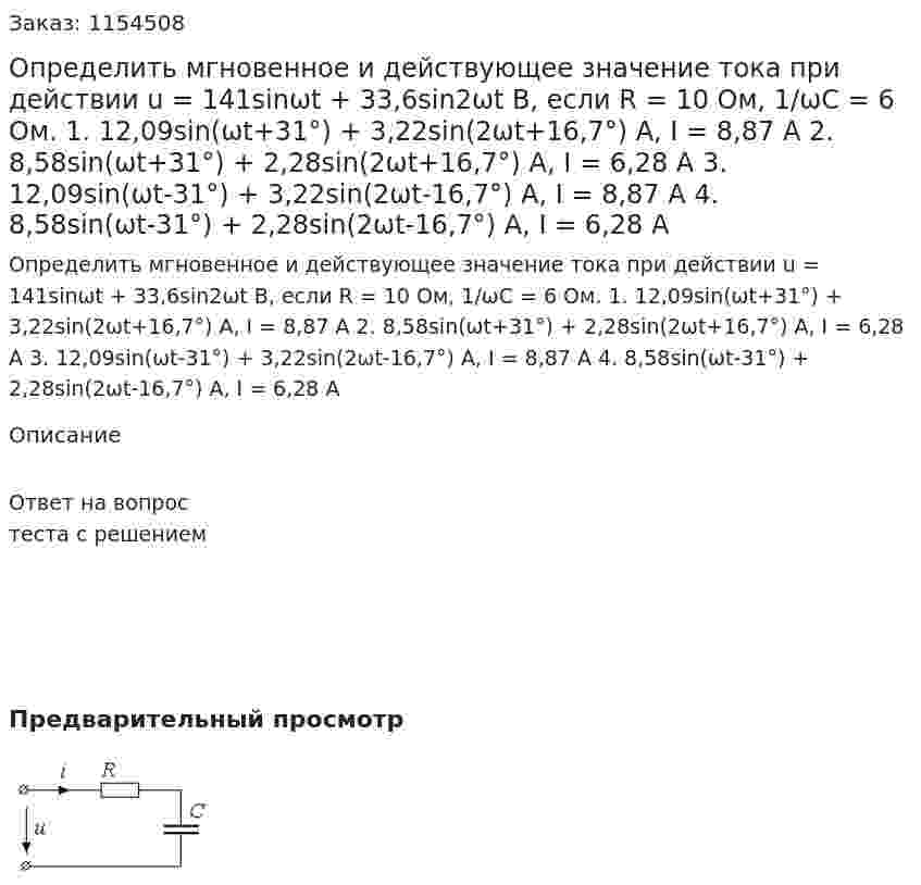 Определить мгновенное и действующее значение тока при действии u = 141sinωt + 33,6sin2ωt В, если R = 10 Ом, 1/ωС = 6 Ом. 1. 12,09sin(ωt+31°) + 3,22sin(2ωt+16,7°) A, I = 8,87 A 2. 8,58sin(ωt+31°) + 2,28sin(2ωt+16,7°) A, I = 6,28 A 3. 12,09sin(ωt-31°) + 3,22sin(2ωt-16,7°) A, I = 8,87 A 4. 8,58sin(ωt-31°) + 2,28sin(2ωt-16,7°) A, I = 6,28 A  