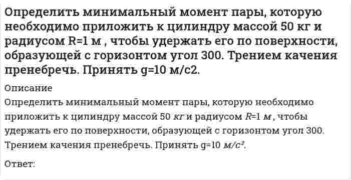      
          Описание
          Определить минимальный момент пары, которую необходимо приложить к цилиндру массой 60 кг  и радиусом R=0,7 м , чтобы удержать его по поверхности, образующей с горизонтом угол 30⁰. Трением качения пренебречь. Принять g=10 м/с².Ответ:  
            
            
            Определить минимальный момент пары, которую необходимо приложить к цилиндру массой 60 кг и радиусом R=0,7 м , чтобы удержать его по поверхности, образующей с горизонтом угол 300. Трением качения пренебречь. Принять g=10 м/с2.Определить модуль ускорения (м/с²)точки в момент времени t₁=0.5 c, если ее движение задано уравнениями x= 2t² + 5; y = t (м). Определить модуль ускорения (м/с²) точки в момент времени t₁=2 c, если ее движение задано уравнениями x= 3t² + 2, y = 4t² (м).Определить напряжения смятия σсм у соединения призматической шпонкой, передающего вращающий момент Т = 600Н*м, если диаметр вала d = 40мм, а рабочая длина шпонки lр = 80мм. Высоту площадки смятия принять равной h-t1 = 3мм.Определить напряжения среза [τср] в лобовом шве сварного соединения, если заданы сила F= 16кН, длина шва Lл=80мм и его катет К = 7 мм.Определить последовательность выводов, когда экономика войдет в состояние депрессии по интерпретации Р. Харрода -снижение объема.. -разочарование в ожиданиях -«гарантированный» темп… -фактический темп роста…Определить последовательность выводов, когда экономика войдет в состояние динамического равновесия, но при вынужденной безработице по интерпретации.. -динамическое равновесие при вынужденной.Определите эквивалентную массу хлорида железа (III) FeCl3 + 2NaOH = Fe(OH)2Cl + 2NaClОпределите эксцентриситет равносторонней гиперболы 1) y = √2Определить знак угловой скорости звена АВ относительно звена ОА в положении механизма, изображённом на рисунке. Звено ОА вращается в направлении, указанном стрелкой, ускоренно. Угол между звеном ОА и звеном АВ равен 90 о. Звено АВ вставлено в Определить знак угловой скорости шатуна АВ, если кривошип ОА вращается с постоянной угловой скоростью в направлении, указанном стрелкой. Указание: угловая скорость положительна, если звено вращается против хода часовой стрелки. (kin3_1_20.jpg)Определить знак угловой скорости шатуна АВ, если кривошип ОА вращается ускоренно в направлении, указанном стрелкой. Шатун вставлен в прорезь цилиндра 1, имеющего неподвижную ось вращения О1. Угол между кривошипом и шатуном равен 90 о. Указание: Определить значение напряжения uC(0) (в вольтах), если J(t)=1sin100t А, С=100 мкФ, R=50 Ом:Определить минимальный момент пары, которую необходимо приложить к цилиндру массой 30 кг и радиусом R=0,5 м , чтобы удержать его по поверхности, образующей с горизонтом угол 30⁰. Трением качения пренебречь. Принять g=10 м/с². 