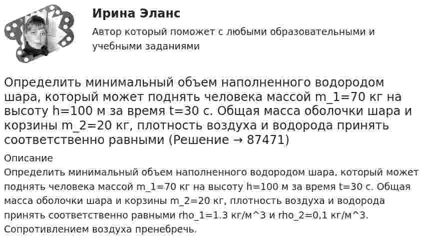      
            Описание
            Определить минимальный объем наполненного водородом шара, который может поднять человека массой m_1=70 кг на высоту h=100 м за время t=30 с. Общая масса оболочки шара и корзины m_2=20 кг, плотность воздуха и водорода принять соответственно равными rho_1=1.3 кг/м^3 и rho_2=0,1 кг/м^3. Сопротивлением воздуха пренебречь.   
            
            
            Определить массы фотонов, соответствующих головным линиям серий Лаймана, Бальмера, Пашена.Определить минимальный объем наполненного водородом шара, который может поднять человека массой m_1=70 кг на высоту h=100 м за время t=30 с. Общая масса оболочки шара и корзины m_2=20 кг, плотность воздуха и водорода принять соответственно равнымиОпределить минимальный путь, на котором автомобиль, двигаясь из состояния покоя, сможет достичь скорости 90 км/ч. Коэффициент трения шин о дорогу 0,5.Определить молярность раствора, в 250 мл которого содержится 2,5 г NaOHОпределить молярную концентрацию [C] клеточного сока в клетках виноградных листьев при температуре окружающей среды t = 27 °C. Диссоциацией молекул пренебречь. Осмотическое давление p считать равным 1,62 МПа.Определить молярную массу газа M, если разность его удельных теплоёмкостей cp – cV = 2,08 кДж/(кг·К).Определить молярную массу газа, который при температуре t = 47 °C и давлении p = 0,205 МПа имеет плотность r = 0,153 кг/м3.  (2∙10-3 кг/моль)Определить массу кислорода, занимающего объём 600 л при температуре 300 К и нормальном атмосферном давлении.Определить массу молекулы m0 аммиака NH3.Определить массу молекулы водорода и их число в 10 г. Определить массу породы и руды, перевозимой за один рейс автосамосвалом БелАЗ-548 и коэффициент использования его грузоподъёмности.Определить массу прицепа, который трактор ведёт с ускорением a = 0,2 м/с2. Сила сопротивления движению Fтр = 1,5 кН, сила тяги на крюке трактора F = 1,6 кН.Определить массу Солнца, зная скорость движения Земли по орбите u = 30 км/с. Диаметр орбиты Земли принять равным d = 3·108 км.Определить массу тела, совершающего гармонические колебания с амплитудой A = 0,1 м, частотой v = 2 Гц и начальной фазой j0 = 30°, если полная энергия колебаний E = 7,7 мДж. 
