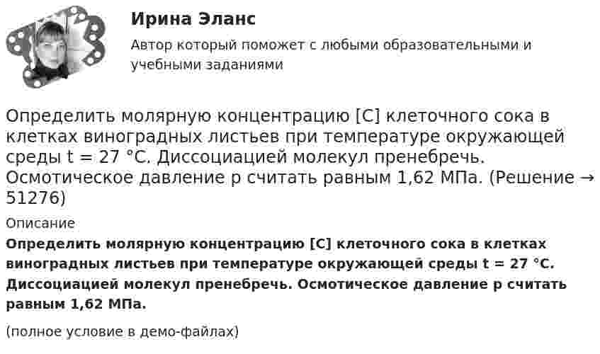     
            Описание
            Определить молярную концентрацию [C] клеточного сока в клетках виноградных листьев при температуре окружающей среды t = 27 °C. Диссоциацией молекул пренебречь. Осмотическое давление p считать равным 1,62 МПа.(полное условие в демо-файлах)  
            
            
            Определить молярность раствора, в 250 мл которого содержится 2,5 г NaOHОпределить молярную концентрацию [C] клеточного сока в клетках виноградных листьев при температуре окружающей среды t = 27 °C. Диссоциацией молекул пренебречь. Осмотическое давление p считать равным 1,62 МПа.Определить молярную массу газа M, если разность его удельных теплоёмкостей cp – cV = 2,08 кДж/(кг·К).Определить молярную массу газа, который при температуре t = 47 °C и давлении p = 0,205 МПа имеет плотность r = 0,153 кг/м3.  (2∙10-3 кг/моль)Определить молярную массу газа, состоящего из 160 г кислорода и 120 г азота, парциальные давления, создаваемые молекулами кислорода и азота в сосуде, если температура 10 °C и объём 10 л.Определить молярную массу газа, у которого при температуре t = 58 °C и давлении p = 0,25 МПа плотность r = 4 кг/м3.Определить молярную массу двухатомного газа и его удельные теплоемкости если известно, что разность ср–сv  удельных теплоемкостей этого газа равна 260 Дж/(  ). Определить массу породы и руды, перевозимой за один рейс автосамосвалом БелАЗ-548 и коэффициент использования его грузоподъёмности.Определить массу прицепа, который трактор ведёт с ускорением a = 0,2 м/с2. Сила сопротивления движению Fтр = 1,5 кН, сила тяги на крюке трактора F = 1,6 кН.Определить массу Солнца, зная скорость движения Земли по орбите u = 30 км/с. Диаметр орбиты Земли принять равным d = 3·108 км.Определить массу тела, совершающего гармонические колебания с амплитудой A = 0,1 м, частотой v = 2 Гц и начальной фазой j0 = 30°, если полная энергия колебаний E = 7,7 мДж. Определить массу углекислого газа, продиффундировавшего за 1 час через 1 м2 почвы, прогретой до температуры 27 °C. Коэффициент диффузии через почву принять равным D = 0,05 см2/с. Плотность газа у поверхности почвы Определить массы фотонов, соответствующих головным линиям серий Лаймана, Бальмера, Пашена.Определить минимальный объем наполненного водородом шара, который может поднять человека массой m_1=70 кг на высоту h=100 м за время t=30 с. Общая масса оболочки шара и корзины m_2=20 кг, плотность воздуха и водорода принять соответственно равными