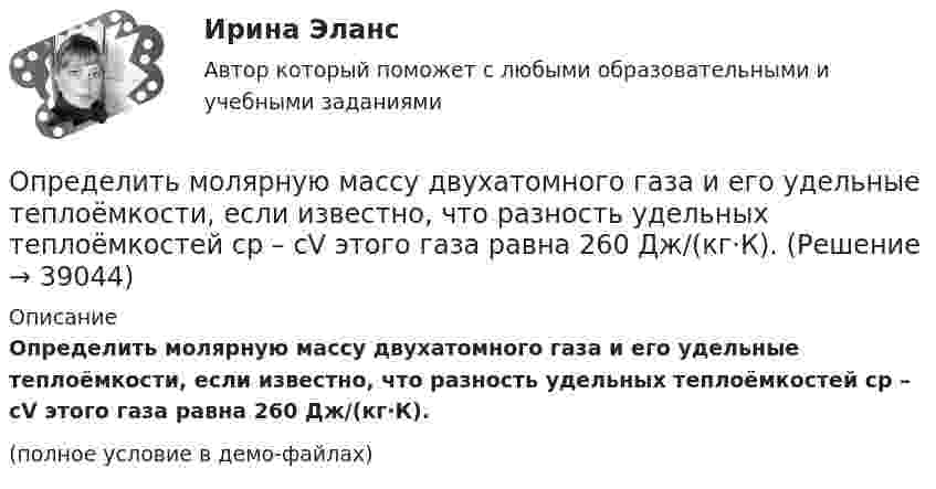    
          Описание
          Определить молярную массу двухатомного газа и его удельные теплоёмкости, если известно, что разность удельных теплоёмкостей cp – cV этого газа равна 260 Дж/(кг·К).(полное условие в демо-файлах)  
            
            
            Определить молярную массу двухатомного газа и его удельные теплоемкости если известно, что разность ср–сv  удельных теплоемкостей этого газа равна 260 Дж/(  ).Определить молярную массу двухатомного газа и его удельные теплоёмкости, если известно, что разность удельных теплоёмкостей cp – cV этого газа равна 260 Дж/(кг·К).Определить молярную массу М двухатомного газа и его удельные теплоемкости, если известно, что разность cp–cv удельных теплоемкостей этого газа равна 260 Дж/(кг*К).Определить молярную массу, плотность и концентрацию газовой смеси, состоящей из 16 г углекислого газа, 14 г азота и 16 г кислорода, и заключённой в сосуде объёмом 4 л.Определить молярные теплоемкости Cp и  CV и показатель адиабаты для смеси, образованной m1= 7 г азота; m2= 12 г кислорода и m3= 18 г углекислого газа.Определить молярные теплоёмкости Cp и CV и показатель адиабаты для смеси, образованной m1 = 7 г азота, m2 = 12 г кислорода и m3 = 18 г углекислого газа.Определить молярные теплоёмкости газа, если его удельные теплоёмкости cV = 10,4 кДж/(кг·К) и cp = 14,6 кДж/(кг·К).Определить минимальный объем наполненного водородом шара, который может поднять человека массой m_1=70 кг на высоту h=100 м за время t=30 с. Общая масса оболочки шара и корзины m_2=20 кг, плотность воздуха и водорода принять соответственно равнымиОпределить минимальный путь, на котором автомобиль, двигаясь из состояния покоя, сможет достичь скорости 90 км/ч. Коэффициент трения шин о дорогу 0,5.Определить молярность раствора, в 250 мл которого содержится 2,5 г NaOHОпределить молярную концентрацию [C] клеточного сока в клетках виноградных листьев при температуре окружающей среды t = 27 °C. Диссоциацией молекул пренебречь. Осмотическое давление p считать равным 1,62 МПа.Определить молярную массу газа M, если разность его удельных теплоёмкостей cp – cV = 2,08 кДж/(кг·К).Определить молярную массу газа, который при температуре t = 47 °C и давлении p = 0,205 МПа имеет плотность r = 0,153 кг/м3.  (2∙10-3 кг/моль)Определить молярную массу газа, состоящего из 160 г кислорода и 120 г азота, парциальные давления, создаваемые молекулами кислорода и азота в сосуде, если температура 10 °C и объём 10 л.