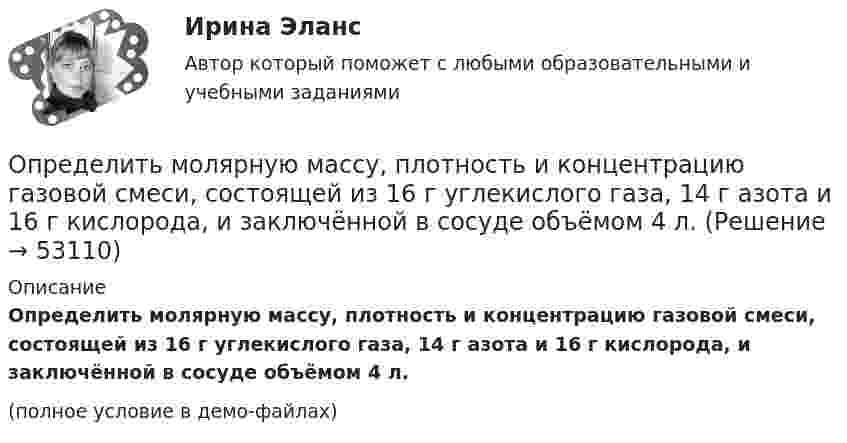     
            Описание
            Определить молярную массу, плотность и концентрацию газовой смеси, состоящей из 16 г углекислого газа, 14 г азота и 16 г кислорода, и заключённой в сосуде объёмом 4 л.(полное условие в демо-файлах)  
            
            
            Определить молярную массу М двухатомного газа и его удельные теплоемкости, если известно, что разность cp–cv удельных теплоемкостей этого газа равна 260 Дж/(кг*К).Определить молярную массу, плотность и концентрацию газовой смеси, состоящей из 16 г углекислого газа, 14 г азота и 16 г кислорода, и заключённой в сосуде объёмом 4 л.Определить молярные теплоемкости Cp и  CV и показатель адиабаты для смеси, образованной m1= 7 г азота; m2= 12 г кислорода и m3= 18 г углекислого газа.Определить молярные теплоёмкости Cp и CV и показатель адиабаты для смеси, образованной m1 = 7 г азота, m2 = 12 г кислорода и m3 = 18 г углекислого газа.Определить молярные теплоёмкости газа, если его удельные теплоёмкости cV = 10,4 кДж/(кг·К) и cp = 14,6 кДж/(кг·К).Определить молярные теплоемкости газа, если его удельные теплоемкости cv = 10,4 кДж/(кг*К) и сp = 14,6 кДж/(кг*К).Определить молярные теплоёмкости газа, если его удельные теплоёмкости cV = 625 Дж/(кг·К) и cp = 1040 Дж/(кг·К).Определить молярность раствора, в 250 мл которого содержится 2,5 г NaOHОпределить молярную концентрацию [C] клеточного сока в клетках виноградных листьев при температуре окружающей среды t = 27 °C. Диссоциацией молекул пренебречь. Осмотическое давление p считать равным 1,62 МПа.Определить молярную массу газа M, если разность его удельных теплоёмкостей cp – cV = 2,08 кДж/(кг·К).Определить молярную массу газа, который при температуре t = 47 °C и давлении p = 0,205 МПа имеет плотность r = 0,153 кг/м3.  (2∙10-3 кг/моль)Определить молярную массу газа, состоящего из 160 г кислорода и 120 г азота, парциальные давления, создаваемые молекулами кислорода и азота в сосуде, если температура 10 °C и объём 10 л.Определить молярную массу газа, у которого при температуре t = 58 °C и давлении p = 0,25 МПа плотность r = 4 кг/м3.Определить молярную массу двухатомного газа и его удельные теплоемкости если известно, что разность ср–сv  удельных теплоемкостей этого газа равна 260 Дж/(  ).