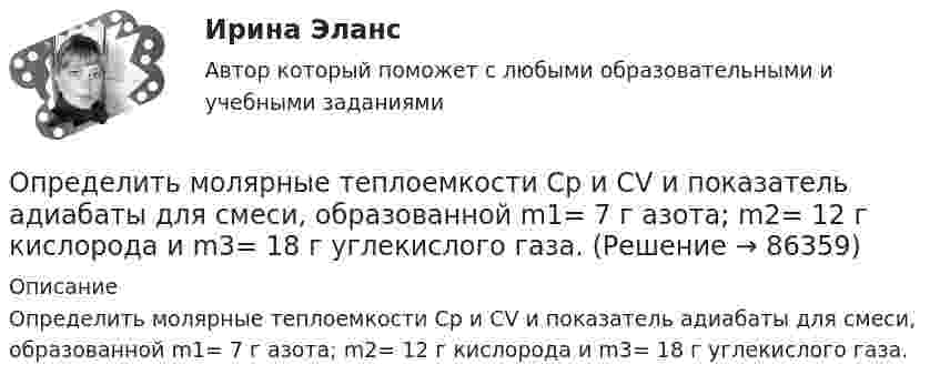      
            Описание
            Определить молярные теплоемкости Cp и  CV и показатель адиабаты для смеси, образованной m1= 7 г азота; m2= 12 г кислорода и m3= 18 г углекислого газа.   
            
            
            Определить молярную массу, плотность и концентрацию газовой смеси, состоящей из 16 г углекислого газа, 14 г азота и 16 г кислорода, и заключённой в сосуде объёмом 4 л.Определить молярные теплоемкости Cp и  CV и показатель адиабаты для смеси, образованной m1= 7 г азота; m2= 12 г кислорода и m3= 18 г углекислого газа.Определить молярные теплоёмкости Cp и CV и показатель адиабаты для смеси, образованной m1 = 7 г азота, m2 = 12 г кислорода и m3 = 18 г углекислого газа.Определить молярные теплоёмкости газа, если его удельные теплоёмкости cV = 10,4 кДж/(кг·К) и cp = 14,6 кДж/(кг·К).Определить молярные теплоемкости газа, если его удельные теплоемкости cv = 10,4 кДж/(кг*К) и сp = 14,6 кДж/(кг*К).Определить молярные теплоёмкости газа, если его удельные теплоёмкости cV = 625 Дж/(кг·К) и cp = 1040 Дж/(кг·К).Определить молярные теплоёмкости газа, если его удельные теплоёмкости cVуд = 3,12 кДж/(кг·К) и cPуд = 5,2 кДж/(кг·К).Определить молярную концентрацию [C] клеточного сока в клетках виноградных листьев при температуре окружающей среды t = 27 °C. Диссоциацией молекул пренебречь. Осмотическое давление p считать равным 1,62 МПа.Определить молярную массу газа M, если разность его удельных теплоёмкостей cp – cV = 2,08 кДж/(кг·К).Определить молярную массу газа, который при температуре t = 47 °C и давлении p = 0,205 МПа имеет плотность r = 0,153 кг/м3.  (2∙10-3 кг/моль)Определить молярную массу газа, состоящего из 160 г кислорода и 120 г азота, парциальные давления, создаваемые молекулами кислорода и азота в сосуде, если температура 10 °C и объём 10 л.Определить молярную массу газа, у которого при температуре t = 58 °C и давлении p = 0,25 МПа плотность r = 4 кг/м3.Определить молярную массу двухатомного газа и его удельные теплоемкости если известно, что разность ср–сv  удельных теплоемкостей этого газа равна 260 Дж/(  ).Определить молярную массу двухатомного газа и его удельные теплоёмкости, если известно, что разность удельных теплоёмкостей cp – cV этого газа равна 260 Дж/(кг·К).