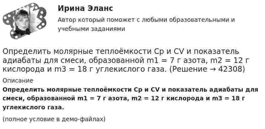     
          Описание
          Определить молярные теплоёмкости Cp и CV и показатель адиабаты для смеси, образованной m1 = 7 г азота, m2 = 12 г кислорода и m3 = 18 г углекислого газа.(полное условие в демо-файлах)  
            
            
            Определить молярные теплоемкости Cp и  CV и показатель адиабаты для смеси, образованной m1= 7 г азота; m2= 12 г кислорода и m3= 18 г углекислого газа.Определить молярные теплоёмкости Cp и CV и показатель адиабаты для смеси, образованной m1 = 7 г азота, m2 = 12 г кислорода и m3 = 18 г углекислого газа.Определить молярные теплоёмкости газа, если его удельные теплоёмкости cV = 10,4 кДж/(кг·К) и cp = 14,6 кДж/(кг·К).Определить молярные теплоемкости газа, если его удельные теплоемкости cv = 10,4 кДж/(кг*К) и сp = 14,6 кДж/(кг*К).Определить молярные теплоёмкости газа, если его удельные теплоёмкости cV = 625 Дж/(кг·К) и cp = 1040 Дж/(кг·К).Определить молярные теплоёмкости газа, если его удельные теплоёмкости cVуд = 3,12 кДж/(кг·К) и cPуд = 5,2 кДж/(кг·К).Определить молярные теплоёмкости газа, если его удельные теплоёмкости CVуд = 3,12 кДж/(кг·К) и Cpуд = 5,2 кДж/(кг·К).Определить молярную массу газа M, если разность его удельных теплоёмкостей cp – cV = 2,08 кДж/(кг·К).Определить молярную массу газа, который при температуре t = 47 °C и давлении p = 0,205 МПа имеет плотность r = 0,153 кг/м3.  (2∙10-3 кг/моль)Определить молярную массу газа, состоящего из 160 г кислорода и 120 г азота, парциальные давления, создаваемые молекулами кислорода и азота в сосуде, если температура 10 °C и объём 10 л.Определить молярную массу газа, у которого при температуре t = 58 °C и давлении p = 0,25 МПа плотность r = 4 кг/м3.Определить молярную массу двухатомного газа и его удельные теплоемкости если известно, что разность ср–сv  удельных теплоемкостей этого газа равна 260 Дж/(  ).Определить молярную массу двухатомного газа и его удельные теплоёмкости, если известно, что разность удельных теплоёмкостей cp – cV этого газа равна 260 Дж/(кг·К).Определить молярную массу М двухатомного газа и его удельные теплоемкости, если известно, что разность cp–cv удельных теплоемкостей этого газа равна 260 Дж/(кг*К).