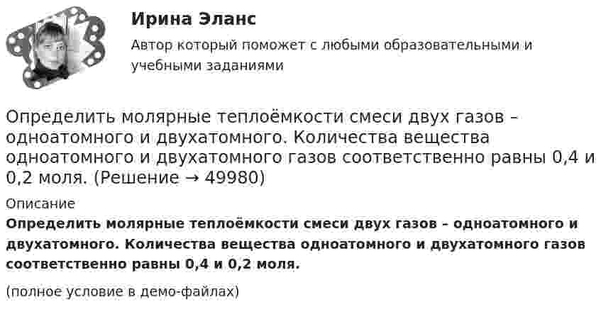     
            Описание
            Определить молярные теплоёмкости смеси двух газов – одноатомного и двухатомного. Количества вещества одноатомного и двухатомного газов соответственно равны 0,4 и 0,2 моля.(полное условие в демо-файлах)  
            
            
            Определить молярные теплоемкости газа, если его удельные теплоемкости сV = 10,4 кДж/(кг К) и cP = 14,6 кДж/(кг К).Определить молярные теплоёмкости смеси двух газов – одноатомного и двухатомного. Количества вещества одноатомного и двухатомного газов соответственно равны 0,4 и 0,2 моля.Определить момент импульса шара, скатившегося без скольжения с наклонной плоскости высотой h = 1 м относительно оси вращения. Масса шара 5 кг и радиус 8 см.Определить момент инерции I проволочного равностороннего треугольника со стороной a = 10 см относительно: 1) оси, лежащей в плоскости треугольника и проходящей через его вершину параллельно стороне, противоположной этой вершине Определить момент инерции I тонкого однородного стержня длиной l = 30 см и массой m = 100 г относительно оси, перпендикулярной стержню и проходящей через точку, отстоящую от конца стержня на 1/3 его длины.Определить момент инерции J  однородного диска диаметром d=40 см и массой m=1 кг относительно оси, перпендикулярной плоскости диска и проходящей через его середину.Определить момент инерции J однородного диска диаметром d = 40 см и массой m = 1 кг относительно оси, перпендикулярной плоскости диска и проходящей через его середину.Определить молярную массу, плотность и концентрацию газовой смеси, состоящей из 16 г углекислого газа, 14 г азота и 16 г кислорода, и заключённой в сосуде объёмом 4 л.Определить молярные теплоемкости Cp и  CV и показатель адиабаты для смеси, образованной m1= 7 г азота; m2= 12 г кислорода и m3= 18 г углекислого газа.Определить молярные теплоёмкости Cp и CV и показатель адиабаты для смеси, образованной m1 = 7 г азота, m2 = 12 г кислорода и m3 = 18 г углекислого газа.Определить молярные теплоёмкости газа, если его удельные теплоёмкости cV = 10,4 кДж/(кг·К) и cp = 14,6 кДж/(кг·К).Определить молярные теплоемкости газа, если его удельные теплоемкости cv = 10,4 кДж/(кг*К) и сp = 14,6 кДж/(кг*К).Определить молярные теплоёмкости газа, если его удельные теплоёмкости cV = 625 Дж/(кг·К) и cp = 1040 Дж/(кг·К).Определить молярные теплоёмкости газа, если его удельные теплоёмкости cVуд = 3,12 кДж/(кг·К) и cPуд = 5,2 кДж/(кг·К).