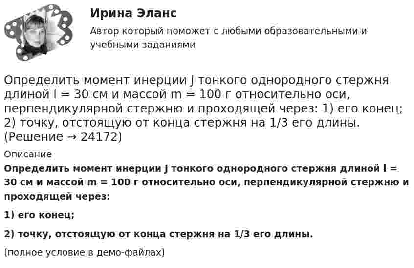     
          Описание
          Определить момент инерции J тонкого однородного стержня длиной l = 30 см и массой m = 100 г относительно оси, перпендикулярной стержню и проходящей через:1) его конец;2) точку, отстоящую от конца стержня на 1/3 его длины.(полное условие в демо-файлах)  
            
            
            Определить момент инерции J однородного диска диаметром d = 40 см и массой m = 1 кг относительно оси, перпендикулярной плоскости диска и проходящей через его середину.Определить момент инерции J тонкого однородного стержня длиной l = 30 см и массой m = 100 г относительно оси, перпендикулярной стержню и проходящей через: 1) его конец; 2) точку, отстоящую от конца стержня на 1/3 его длины.Определить момент инерции J тонкого стержня длиной l = 30 см и массой m = 100 г относительно оси, перпендикулярной стержню и проходящей через: 1) его конец; 2) его середину; 3) точку, отстоящую от конца стержня на 1/3 его длины.Определить момент инерции полого шара относительно касательной. Масса шара m, его внешний радиус R, а внутренний – r.Определить момент инерции тонкого стержня длиной 30 см и массой 100 г относительно оси, перпендикулярной стержню и проходящей через его конец.Определить момент инерции тонкого стержня длиной 30 см и массой 100 г относительно оси, перпендикулярной стержню и проходящей через точку, отстоящую от конца стержня на одну треть его длины.Определить момент сил, который необходимо приложить к блоку, что вращается с частотой  = 12 с-1, чтобы он остановился на протяжении времени t = 8 c. Диаметр блока D = 30 см. Массу блока m = 6 кг считать равномерно распределённой по ободу.Определить молярные теплоёмкости газа, если его удельные теплоёмкости cVуд = 3,12 кДж/(кг·К) и cPуд = 5,2 кДж/(кг·К).Определить молярные теплоёмкости газа, если его удельные теплоёмкости CVуд = 3,12 кДж/(кг·К) и Cpуд = 5,2 кДж/(кг·К).Определить молярные теплоемкости газа, если его удельные теплоемкости сV = 10,4 кДж/(кг К) и cP = 14,6 кДж/(кг К).Определить молярные теплоёмкости смеси двух газов – одноатомного и двухатомного. Количества вещества одноатомного и двухатомного газов соответственно равны 0,4 и 0,2 моля.Определить момент импульса шара, скатившегося без скольжения с наклонной плоскости высотой h = 1 м относительно оси вращения. Масса шара 5 кг и радиус 8 см.Определить момент инерции I проволочного равностороннего треугольника со стороной a = 10 см относительно: 1) оси, лежащей в плоскости треугольника и проходящей через его вершину параллельно стороне, противоположной этой вершине Определить момент инерции I тонкого однородного стержня длиной l = 30 см и массой m = 100 г относительно оси, перпендикулярной стержню и проходящей через точку, отстоящую от конца стержня на 1/3 его длины.