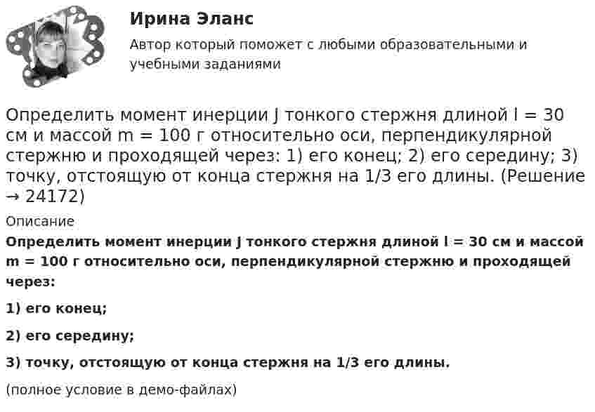     
          Описание
          Определить момент инерции J тонкого стержня длиной l = 30 см и массой m = 100 г относительно оси, перпендикулярной стержню и проходящей через:1) его конец;2) его середину;3) точку, отстоящую от конца стержня на 1/3 его длины.(полное условие в демо-файлах)  
            
            
            Определить момент инерции J тонкого однородного стержня длиной l = 30 см и массой m = 100 г относительно оси, перпендикулярной стержню и проходящей через: 1) его конец; 2) точку, отстоящую от конца стержня на 1/3 его длины.Определить момент инерции J тонкого стержня длиной l = 30 см и массой m = 100 г относительно оси, перпендикулярной стержню и проходящей через: 1) его конец; 2) его середину; 3) точку, отстоящую от конца стержня на 1/3 его длины.Определить момент инерции полого шара относительно касательной. Масса шара m, его внешний радиус R, а внутренний – r.Определить момент инерции тонкого стержня длиной 30 см и массой 100 г относительно оси, перпендикулярной стержню и проходящей через его конец.Определить момент инерции тонкого стержня длиной 30 см и массой 100 г относительно оси, перпендикулярной стержню и проходящей через точку, отстоящую от конца стержня на одну треть его длины.Определить момент сил, который необходимо приложить к блоку, что вращается с частотой  = 12 с-1, чтобы он остановился на протяжении времени t = 8 c. Диаметр блока D = 30 см. Массу блока m = 6 кг считать равномерно распределённой по ободу.Определить момент силы M, который необходимо приложить к блоку, вращающемуся с частотой n = 12 с-1, чтобы он остановился в течение времени t = 8 с. Диаметр блока D = 30 см. Массу блока m = 6 кг считать равномерно распределённой по ободу.Определить молярные теплоёмкости газа, если его удельные теплоёмкости CVуд = 3,12 кДж/(кг·К) и Cpуд = 5,2 кДж/(кг·К).Определить молярные теплоемкости газа, если его удельные теплоемкости сV = 10,4 кДж/(кг К) и cP = 14,6 кДж/(кг К).Определить молярные теплоёмкости смеси двух газов – одноатомного и двухатомного. Количества вещества одноатомного и двухатомного газов соответственно равны 0,4 и 0,2 моля.Определить момент импульса шара, скатившегося без скольжения с наклонной плоскости высотой h = 1 м относительно оси вращения. Масса шара 5 кг и радиус 8 см.Определить момент инерции I проволочного равностороннего треугольника со стороной a = 10 см относительно: 1) оси, лежащей в плоскости треугольника и проходящей через его вершину параллельно стороне, противоположной этой вершине Определить момент инерции I тонкого однородного стержня длиной l = 30 см и массой m = 100 г относительно оси, перпендикулярной стержню и проходящей через точку, отстоящую от конца стержня на 1/3 его длины.Определить момент инерции J  однородного диска диаметром d=40 см и массой m=1 кг относительно оси, перпендикулярной плоскости диска и проходящей через его середину.