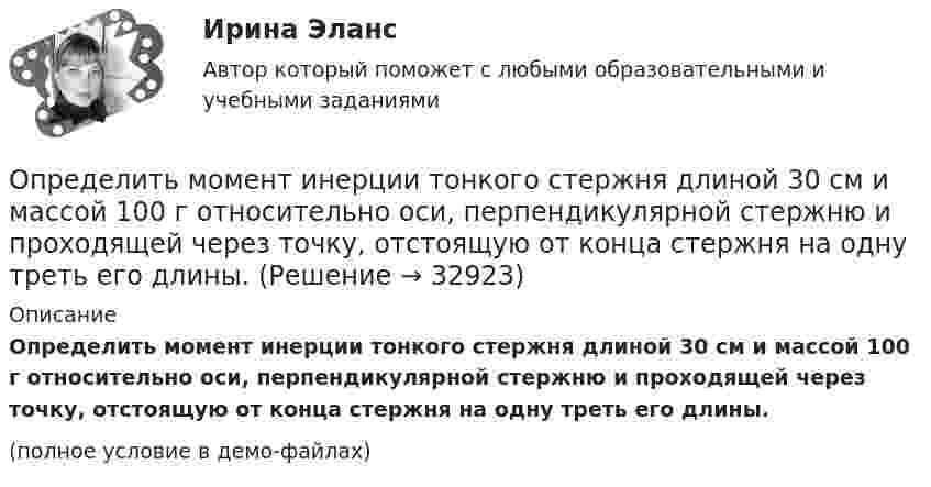     
          Описание
          Определить момент инерции тонкого стержня длиной 30 см и массой 100 г относительно оси, перпендикулярной стержню и проходящей через точку, отстоящую от конца стержня на одну треть его длины.(полное условие в демо-файлах)  
            
            
            Определить момент инерции тонкого стержня длиной 30 см и массой 100 г относительно оси, перпендикулярной стержню и проходящей через его конец.Определить момент инерции тонкого стержня длиной 30 см и массой 100 г относительно оси, перпендикулярной стержню и проходящей через точку, отстоящую от конца стержня на одну треть его длины.Определить момент сил, который необходимо приложить к блоку, что вращается с частотой  = 12 с-1, чтобы он остановился на протяжении времени t = 8 c. Диаметр блока D = 30 см. Массу блока m = 6 кг считать равномерно распределённой по ободу.Определить момент силы M, который необходимо приложить к блоку, вращающемуся с частотой n = 12 с-1, чтобы он остановился в течение времени t = 8 с. Диаметр блока D = 30 см. Массу блока m = 6 кг считать равномерно распределённой по ободу.Определить момент силы M, который необходимо приложить к блоку, вращающемуся с частотой n = 14 с-1, чтобы он остановился в течение времени t = 7 с. Диаметр блока D = 25 см. Массу блока m = 5 кг считать равномерно распределённой по ободу.Определить момент силы M, который необходимо приложить к блоку, вращающемуся с частотой n = 18 с-1, чтобы он остановился в течение времени t = 10 с. Диаметр блока D = 30 см. Массу блока m = 6 кг считать равномерно распределённой по ободу.Определить момент силы M, который необходимо приложить к блоку, вращающемуся с частотой v0 = 12 с-1, чтобы он остановился в течение времени T = 8 с. Диаметр блока D = 30 см. Массу блока m = 6 кг считать равномерно распределённой по ободу.Определить момент импульса шара, скатившегося без скольжения с наклонной плоскости высотой h = 1 м относительно оси вращения. Масса шара 5 кг и радиус 8 см.Определить момент инерции I проволочного равностороннего треугольника со стороной a = 10 см относительно: 1) оси, лежащей в плоскости треугольника и проходящей через его вершину параллельно стороне, противоположной этой вершине Определить момент инерции I тонкого однородного стержня длиной l = 30 см и массой m = 100 г относительно оси, перпендикулярной стержню и проходящей через точку, отстоящую от конца стержня на 1/3 его длины.Определить момент инерции J  однородного диска диаметром d=40 см и массой m=1 кг относительно оси, перпендикулярной плоскости диска и проходящей через его середину.Определить момент инерции J однородного диска диаметром d = 40 см и массой m = 1 кг относительно оси, перпендикулярной плоскости диска и проходящей через его середину.Определить момент инерции J тонкого однородного стержня длиной l = 30 см и массой m = 100 г относительно оси, перпендикулярной стержню и проходящей через: 1) его конец; 2) точку, отстоящую от конца стержня на 1/3 его длины.Определить момент инерции J тонкого стержня длиной l = 30 см и массой m = 100 г относительно оси, перпендикулярной стержню и проходящей через: 1) его конец; 2) его середину; 3) точку, отстоящую от конца стержня на 1/3 его длины.