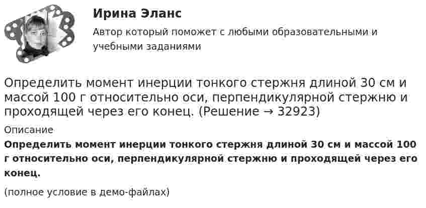     
          Описание
          Определить момент инерции тонкого стержня длиной 30 см и массой 100 г относительно оси, перпендикулярной стержню и проходящей через его конец.(полное условие в демо-файлах)  
            
            
            Определить момент инерции полого шара относительно касательной. Масса шара m, его внешний радиус R, а внутренний – r.Определить момент инерции тонкого стержня длиной 30 см и массой 100 г относительно оси, перпендикулярной стержню и проходящей через его конец.Определить момент инерции тонкого стержня длиной 30 см и массой 100 г относительно оси, перпендикулярной стержню и проходящей через точку, отстоящую от конца стержня на одну треть его длины.Определить момент сил, который необходимо приложить к блоку, что вращается с частотой  = 12 с-1, чтобы он остановился на протяжении времени t = 8 c. Диаметр блока D = 30 см. Массу блока m = 6 кг считать равномерно распределённой по ободу.Определить момент силы M, который необходимо приложить к блоку, вращающемуся с частотой n = 12 с-1, чтобы он остановился в течение времени t = 8 с. Диаметр блока D = 30 см. Массу блока m = 6 кг считать равномерно распределённой по ободу.Определить момент силы M, который необходимо приложить к блоку, вращающемуся с частотой n = 14 с-1, чтобы он остановился в течение времени t = 7 с. Диаметр блока D = 25 см. Массу блока m = 5 кг считать равномерно распределённой по ободу.Определить момент силы M, который необходимо приложить к блоку, вращающемуся с частотой n = 18 с-1, чтобы он остановился в течение времени t = 10 с. Диаметр блока D = 30 см. Массу блока m = 6 кг считать равномерно распределённой по ободу.Определить молярные теплоёмкости смеси двух газов – одноатомного и двухатомного. Количества вещества одноатомного и двухатомного газов соответственно равны 0,4 и 0,2 моля.Определить момент импульса шара, скатившегося без скольжения с наклонной плоскости высотой h = 1 м относительно оси вращения. Масса шара 5 кг и радиус 8 см.Определить момент инерции I проволочного равностороннего треугольника со стороной a = 10 см относительно: 1) оси, лежащей в плоскости треугольника и проходящей через его вершину параллельно стороне, противоположной этой вершине Определить момент инерции I тонкого однородного стержня длиной l = 30 см и массой m = 100 г относительно оси, перпендикулярной стержню и проходящей через точку, отстоящую от конца стержня на 1/3 его длины.Определить момент инерции J  однородного диска диаметром d=40 см и массой m=1 кг относительно оси, перпендикулярной плоскости диска и проходящей через его середину.Определить момент инерции J однородного диска диаметром d = 40 см и массой m = 1 кг относительно оси, перпендикулярной плоскости диска и проходящей через его середину.Определить момент инерции J тонкого однородного стержня длиной l = 30 см и массой m = 100 г относительно оси, перпендикулярной стержню и проходящей через: 1) его конец; 2) точку, отстоящую от конца стержня на 1/3 его длины.