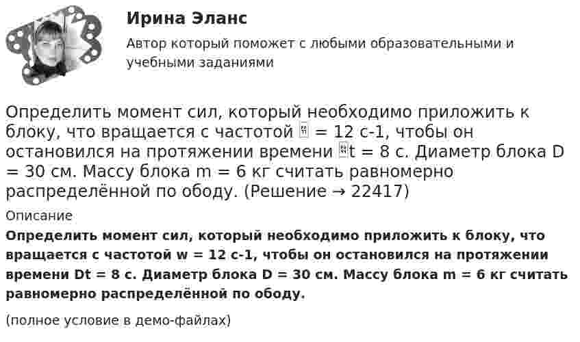     
          Описание
          Определить момент сил, который необходимо приложить к блоку, что вращается с частотой w = 12 с-1, чтобы он остановился на протяжении времени Dt = 8 c. Диаметр блока D = 30 см. Массу блока m = 6 кг считать равномерно распределённой по ободу.(полное условие в демо-файлах)  
            
            
            Определить момент инерции тонкого стержня длиной 30 см и массой 100 г относительно оси, перпендикулярной стержню и проходящей через точку, отстоящую от конца стержня на одну треть его длины.Определить момент сил, который необходимо приложить к блоку, что вращается с частотой  = 12 с-1, чтобы он остановился на протяжении времени t = 8 c. Диаметр блока D = 30 см. Массу блока m = 6 кг считать равномерно распределённой по ободу.Определить момент силы M, который необходимо приложить к блоку, вращающемуся с частотой n = 12 с-1, чтобы он остановился в течение времени t = 8 с. Диаметр блока D = 30 см. Массу блока m = 6 кг считать равномерно распределённой по ободу.Определить момент силы M, который необходимо приложить к блоку, вращающемуся с частотой n = 14 с-1, чтобы он остановился в течение времени t = 7 с. Диаметр блока D = 25 см. Массу блока m = 5 кг считать равномерно распределённой по ободу.Определить момент силы M, который необходимо приложить к блоку, вращающемуся с частотой n = 18 с-1, чтобы он остановился в течение времени t = 10 с. Диаметр блока D = 30 см. Массу блока m = 6 кг считать равномерно распределённой по ободу.Определить момент силы M, который необходимо приложить к блоку, вращающемуся с частотой v0 = 12 с-1, чтобы он остановился в течение времени T = 8 с. Диаметр блока D = 30 см. Массу блока m = 6 кг считать равномерно распределённой по ободу.Определить момент силы М, который необходимо приложить к блоку, вращающемуся с частотой n = 12 с–1, чтобы он остановился в течение времени t = 8 с. Диаметр блока D = 30 см. Массу блока m = 6 кг считать равномерно распределенной по ободу.Определить момент инерции I проволочного равностороннего треугольника со стороной a = 10 см относительно: 1) оси, лежащей в плоскости треугольника и проходящей через его вершину параллельно стороне, противоположной этой вершине Определить момент инерции I тонкого однородного стержня длиной l = 30 см и массой m = 100 г относительно оси, перпендикулярной стержню и проходящей через точку, отстоящую от конца стержня на 1/3 его длины.Определить момент инерции J  однородного диска диаметром d=40 см и массой m=1 кг относительно оси, перпендикулярной плоскости диска и проходящей через его середину.Определить момент инерции J однородного диска диаметром d = 40 см и массой m = 1 кг относительно оси, перпендикулярной плоскости диска и проходящей через его середину.Определить момент инерции J тонкого однородного стержня длиной l = 30 см и массой m = 100 г относительно оси, перпендикулярной стержню и проходящей через: 1) его конец; 2) точку, отстоящую от конца стержня на 1/3 его длины.Определить момент инерции J тонкого стержня длиной l = 30 см и массой m = 100 г относительно оси, перпендикулярной стержню и проходящей через: 1) его конец; 2) его середину; 3) точку, отстоящую от конца стержня на 1/3 его длины.Определить момент инерции полого шара относительно касательной. Масса шара m, его внешний радиус R, а внутренний – r.