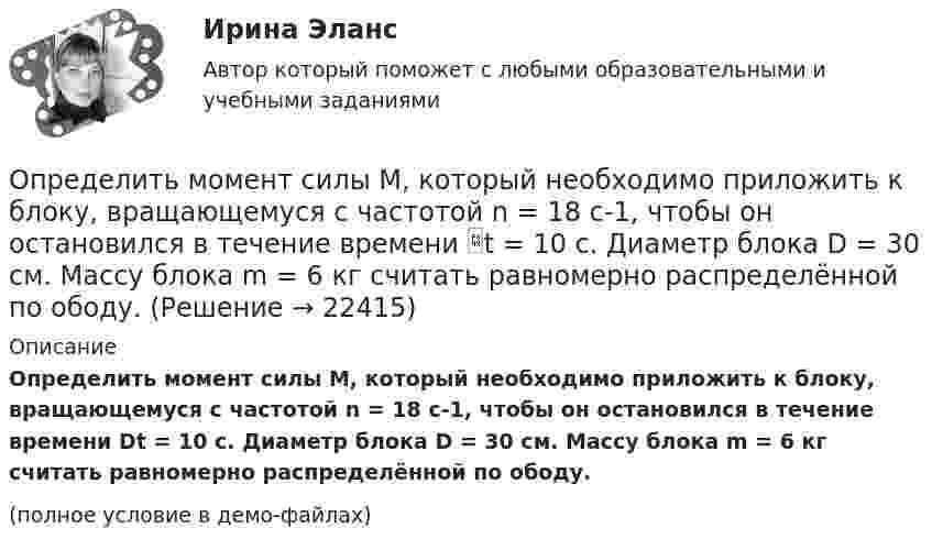     
          Описание
          Определить момент силы M, который необходимо приложить к блоку, вращающемуся с частотой n = 18 с-1, чтобы он остановился в течение времени Dt = 10 с. Диаметр блока D = 30 см. Массу блока m = 6 кг считать равномерно распределённой по ободу.(полное условие в демо-файлах)  
            
            
            Определить момент силы M, который необходимо приложить к блоку, вращающемуся с частотой n = 14 с-1, чтобы он остановился в течение времени t = 7 с. Диаметр блока D = 25 см. Массу блока m = 5 кг считать равномерно распределённой по ободу.Определить момент силы M, который необходимо приложить к блоку, вращающемуся с частотой n = 18 с-1, чтобы он остановился в течение времени t = 10 с. Диаметр блока D = 30 см. Массу блока m = 6 кг считать равномерно распределённой по ободу.Определить момент силы M, который необходимо приложить к блоку, вращающемуся с частотой v0 = 12 с-1, чтобы он остановился в течение времени T = 8 с. Диаметр блока D = 30 см. Массу блока m = 6 кг считать равномерно распределённой по ободу.Определить момент силы М, который необходимо приложить к блоку, вращающемуся с частотой n = 12 с–1, чтобы он остановился в течение времени t = 8 с. Диаметр блока D = 30 см. Массу блока m = 6 кг считать равномерно распределенной по ободу.Определить момент силы М, который необходимо приложить к блоку, вращающемуся с частотой n = 12 с–1, чтобы он остановился в течение времени t = 8 с. Диаметр блока D = 30 см. Массу блока m = 6 кг считать равномерно распределенной по ободу.Определить мощность и силу тока, потребляемую электродвигателем, приводящим в действие насосную установку, снабжающую водой животноводческую ферму с суточным расходом воды объёмом V = 30 м3. Определить мощность и силу тока, потребляемую электромотором, приводящим в действие насосную установку, снабжающую водой животноводческую ферму с суточным расходом воды объёмом V = 30 м3.Определить момент инерции J однородного диска диаметром d = 40 см и массой m = 1 кг относительно оси, перпендикулярной плоскости диска и проходящей через его середину.Определить момент инерции J тонкого однородного стержня длиной l = 30 см и массой m = 100 г относительно оси, перпендикулярной стержню и проходящей через: 1) его конец; 2) точку, отстоящую от конца стержня на 1/3 его длины.Определить момент инерции J тонкого стержня длиной l = 30 см и массой m = 100 г относительно оси, перпендикулярной стержню и проходящей через: 1) его конец; 2) его середину; 3) точку, отстоящую от конца стержня на 1/3 его длины.Определить момент инерции полого шара относительно касательной. Масса шара m, его внешний радиус R, а внутренний – r.Определить момент инерции тонкого стержня длиной 30 см и массой 100 г относительно оси, перпендикулярной стержню и проходящей через его конец.Определить момент инерции тонкого стержня длиной 30 см и массой 100 г относительно оси, перпендикулярной стержню и проходящей через точку, отстоящую от конца стержня на одну треть его длины.Определить момент сил, который необходимо приложить к блоку, что вращается с частотой  = 12 с-1, чтобы он остановился на протяжении времени t = 8 c. Диаметр блока D = 30 см. Массу блока m = 6 кг считать равномерно распределённой по ободу.