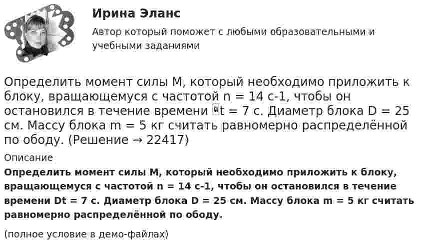    
          Описание
          Определить момент силы M, который необходимо приложить к блоку, вращающемуся с частотой n = 14 с-1, чтобы он остановился в течение времени Dt = 7 с. Диаметр блока D = 25 см. Массу блока m = 5 кг считать равномерно распределённой по ободу.(полное условие в демо-файлах)  
            
            
            Определить момент силы M, который необходимо приложить к блоку, вращающемуся с частотой n = 12 с-1, чтобы он остановился в течение времени t = 8 с. Диаметр блока D = 30 см. Массу блока m = 6 кг считать равномерно распределённой по ободу.Определить момент силы M, который необходимо приложить к блоку, вращающемуся с частотой n = 14 с-1, чтобы он остановился в течение времени t = 7 с. Диаметр блока D = 25 см. Массу блока m = 5 кг считать равномерно распределённой по ободу.Определить момент силы M, который необходимо приложить к блоку, вращающемуся с частотой n = 18 с-1, чтобы он остановился в течение времени t = 10 с. Диаметр блока D = 30 см. Массу блока m = 6 кг считать равномерно распределённой по ободу.Определить момент силы M, который необходимо приложить к блоку, вращающемуся с частотой v0 = 12 с-1, чтобы он остановился в течение времени T = 8 с. Диаметр блока D = 30 см. Массу блока m = 6 кг считать равномерно распределённой по ободу.Определить момент силы М, который необходимо приложить к блоку, вращающемуся с частотой n = 12 с–1, чтобы он остановился в течение времени t = 8 с. Диаметр блока D = 30 см. Массу блока m = 6 кг считать равномерно распределенной по ободу.Определить момент силы М, который необходимо приложить к блоку, вращающемуся с частотой n = 12 с–1, чтобы он остановился в течение времени t = 8 с. Диаметр блока D = 30 см. Массу блока m = 6 кг считать равномерно распределенной по ободу.Определить мощность и силу тока, потребляемую электродвигателем, приводящим в действие насосную установку, снабжающую водой животноводческую ферму с суточным расходом воды объёмом V = 30 м3. Определить момент инерции J  однородного диска диаметром d=40 см и массой m=1 кг относительно оси, перпендикулярной плоскости диска и проходящей через его середину.Определить момент инерции J однородного диска диаметром d = 40 см и массой m = 1 кг относительно оси, перпендикулярной плоскости диска и проходящей через его середину.Определить момент инерции J тонкого однородного стержня длиной l = 30 см и массой m = 100 г относительно оси, перпендикулярной стержню и проходящей через: 1) его конец; 2) точку, отстоящую от конца стержня на 1/3 его длины.Определить момент инерции J тонкого стержня длиной l = 30 см и массой m = 100 г относительно оси, перпендикулярной стержню и проходящей через: 1) его конец; 2) его середину; 3) точку, отстоящую от конца стержня на 1/3 его длины.Определить момент инерции полого шара относительно касательной. Масса шара m, его внешний радиус R, а внутренний – r.Определить момент инерции тонкого стержня длиной 30 см и массой 100 г относительно оси, перпендикулярной стержню и проходящей через его конец.Определить момент инерции тонкого стержня длиной 30 см и массой 100 г относительно оси, перпендикулярной стержню и проходящей через точку, отстоящую от конца стержня на одну треть его длины.